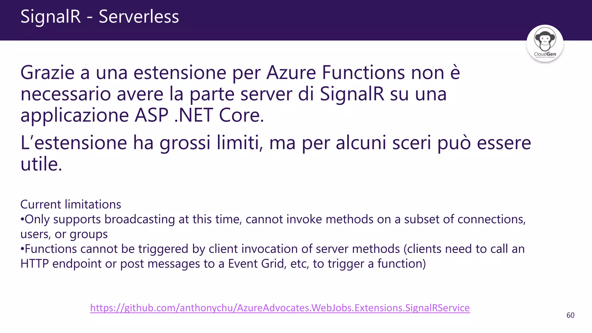 60
SignalR - Serverless
Grazie a una estensione per Azure Functions non è
necessario avere la parte server di SignalR su una
applicazione ASP .NET Core.
L’estensione ha grossi limiti, ma per alcuni sceri può essere
utile.
https://github.com/anthonychu/AzureAdvocates.WebJobs.Extensions.SignalRService
Current limitations
•Only supports broadcasting at this time, cannot invoke methods on a subset of connections,
users, or groups
•Functions cannot be triggered by client invocation of server methods (clients need to call an
HTTP endpoint or post messages to a Event Grid, etc, to trigger a function)
 