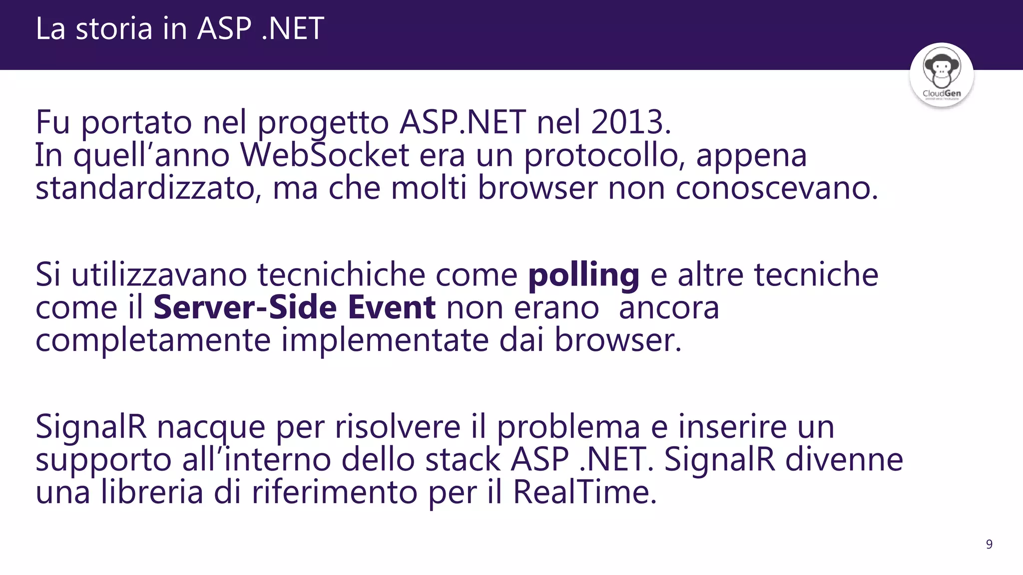 9
La storia in ASP .NET
Fu portato nel progetto ASP.NET nel 2013.
In quell’anno WebSocket era un protocollo, appena
standardizzato, ma che molti browser non conoscevano.
Si utilizzavano tecnichiche come polling e altre tecniche
come il Server-Side Event non erano ancora
completamente implementate dai browser.
SignalR nacque per risolvere il problema e inserire un
supporto all’interno dello stack ASP .NET. SignalR divenne
una libreria di riferimento per il RealTime.
 