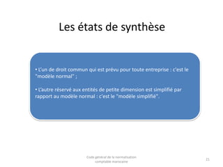 Les états de synthèse

• L’un de droit commun qui est prévu pour toute entreprise : c'est le
"modèle normal" ;
• L’autre réservé aux entités de petite dimension est simplifié par
rapport au modèle normal : c'est le "modèle simplifié".

Code général de la normalisation
comptable marocaine

21

 