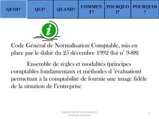 QUOI?

QUI?

QUAND?

COMMEN POURQUO POURQUOI
T?
I?
?

Code Général de Normalisation Comptable, mis en
place par le dahir du 25 décembre 1992 (loi n° 9-88)

Ensemble de règles et modalités (principes
comptables fondamentaux et méthodes d ’évaluation)
permettant à la comptabilité de fournir une image fidèle
de la situation de l’entreprise.

Code général de la normalisation
comptable marocaine

3

 