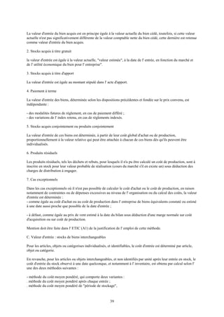 39
La valeur d'entrée du bien acquis est en principe égale à la valeur actuelle du bien cédé, toutefois, si cette valeur
actuelle n'est pas significativement différente de la valeur comptable nette du bien cédé, cette dernière est retenue
comme valeur d'entrée du bien acquis.
2. Stocks acquis à titre gratuit
la valeur d'entrée est égale à la valeur actuelle, "valeur estimée", à la date de l' entrée, en fonction du marché et
de l' utilité économique du bien pour l' entreprise".
3. Stocks acquis à titre d'apport
La valeur d'entrée est égale au montant stipulé dans l' acte d'apport.
4. Paiement à terme
La valeur d'entrée des biens, déterminée selon les dispositions précédentes et fondée sur le prix convenu, est
indépendante :
- des modalités futures de règlement, en cas de paiement différé ;
- des variations de l' index retenu, en cas de règlements indexés.
5. Stocks acquis conjointement ou produits conjointement
La valeur d'entrée de ces biens est déterminée, à partir de leur coût global d'achat ou de production,
proportionnellement à la valeur relative qui peut être attachée à chacun de ces biens dès qu'ils peuvent être
individualisés.
6. Produits résiduels
Les produits résiduels, tels les déchets et rebuts, pour lesquels il n'a pu être calculé un coût de production, sont à
inscrire en stock pour leur valeur probable de réalisation (cours du marché s'il en existe un) sous déduction des
charges de distribution à engager.
7. Cas exceptionnels
Dans les cas exceptionnels où il n'est pas possible de calculer le coût d'achat ou le coût de production, en raison
notamment de contraintes ou de dépenses excessives au niveau de l' organisation ou du calcul des coûts, la valeur
d'entrée est déterminée :
- comme égale au coût d'achat ou au coût de production dans l' entreprise de biens équivalents constaté ou estimé
à une date aussi proche que possible de la date d'entrée ;
- à défaut, comme égale au prix de vent estimé à la date du bilan sous déduction d'une marge normale sur coût
d'acquisition ou sur coût de production.
Mention doit être faite dans l' ETIC (A1) de la justification de l' emploi de cette méthode.
C. Valeur d'entrée : stocks de biens interchangeables
Pour les articles, objets ou catégorises individualisés, et identifiables, le coût d'entrée est déterminé par article,
objet ou catégorie.
En revanche, pour les articles ou objets interchangeables, et non identifiés par unité après leur entrée en stock, le
coût d'entrée du stock observé à une date quelconque, et notamment à l' inventaire, est obtenu par calcul selon l'
une des deux méthodes suivantes :
- méthode du coût moyen pondéré, qui comporte deux variantes :
. méthode du coût moyen pondéré après chaque entrée ;
. méthode du coût moyen pondéré de "période de stockage",
 