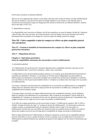 47
b) Provisions calculées sur éléments définitifs
Dans le cas où le règlement des créances ou des dettes intervient entre la date de clôture et la date d'établissement
des états de synthèse, et que dès lors les pertes de change définitives sont connues à cette dernière date, le
montant de la provision pour risques de change peut être calculé en fonction de ces éléments définitifs ; mention
doit en être dans l' ETIC (A1).
V. disponibilités en devises
Ces disponibilités sont converties en dirhams, lors de leur acquisition, au cours de change à la date de l' opération
; dans le bilan, elles sont converties sur la base du dernier cours de change et les écarts constatés sont inscrits
directement dans les produits et les charges de l' exercice (gains de change et pertes de change).
Titre III : Cadre comptable et plan de comptes (se référer au plan comptable général
des entreprises)
Titre IV : Contenu et modalités de fonctionnement des comptes (se référer au plan comptable
général des entreprises
Titre V : Dispositions diverses
Chapitre I : Opérations particuliers
tenue de comptabilités autonomes des succursales et autres établissements
A. présentation générale
1) L' établissement est une division de l' entreprise disposant d'une comptabilité autonome, quel que soit son
degré d'intégration dans l' activité de l' entreprise : atelier, usine, succursale.
L' établissement n'a pas de personnalité juridique distincte, il ne constitue qu'un démembrement fonctionnel de l'
ensemble que représente l' entreprise. La succursale est la forme la plus indépendante que peut prendre un
établissement (cas d'entreprise à succursales multiples, par exemple) sans qu'elle puisse cependant se confondre
avec une filiale car elle n'a pas de personnalité morale. L' entreprise se compose alors d'un siège et de succursales
(ou établissements).
2) Lorsque l' entreprise tient directement la comptabilité de ses succursales (ou établissements), sa comptabilité
intègre toutes les opérations faites tant au siège que dans les succursales et ne diffère pas, conséquent, de la
comptabilité d'une entreprise unique.
3) Lorsque chaque succursale (ou chaque établissement) tient une comptabilité autonome, aucune obligation
légale ne s'attache à son élaboration et à sa présentation. Mais il importe de sauvegarder l' unicité finale de la
comptabilité de l' entreprise en instaurant un lien entre les opérations internes de gestion par l' intermédiaire d'un
compte de liaison avec le siège (ou avec les autres succursales ou établissements).
A cet effet, des comptes particuliers ont été ouverts dans la classe 1. Codifiés par les numéros 1601 et 1605 et
intitulés "comptes de liaison du siège" et "comptes de liaison des établissements", ils fonctionnent comme des
comptes courants et enregistrement toutes les opérations réalisées entre le siège et les succursales ou
établissements, de telle sorte que soit établie une réciprocité entre les montants inscrits au débit et au crédit de
chacun des comptes ouverts au nom du siège dans la comptabilité de chaque succursale ou établissement.
Selon le degré d'autonomie de l' établissement, le champ des opérations couvertes par la comptabilité distincte
peut être total (dans ce cas les comptes de liaison servent, en quelque sorte, de capital pour la succursale ou l'
établissement) ou partiel (limitation aux opérations de gestion et aux rapports avec les clients et fournisseurs, par
exemple).
 