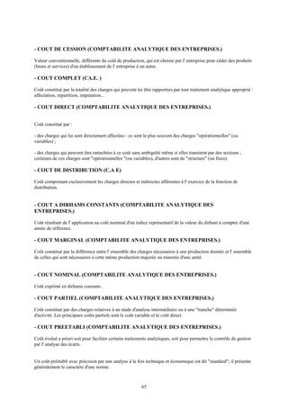 65
- COUT DE CESSION (COMPTABILITE ANALYTIQUE DES ENTREPRISES.)
Valeur conventionnelle, différente du coût de production, qui est choisie par l' entreprise pour céder des produits
(biens et services) d'un établissement de l' entreprise à un autre.
- COUT COMPLET (CA.E. )
Coût constitué par la totalité des charges qui peuvent lui être rapportées par tout traitement analytique approprié :
affectation, répartition, imputation...
- COUT DIRECT (COMPTABILITE ANALYTIQUE DES ENTREPRISES.)
Coût constitué par :
- des charges qui lui sont directement affectées : ce sont le plus souvent des charges "opérationnelles" (ou
variables) ;
- des charges qui peuvent être rattachées à ce coût sans ambiguïté même si elles transitent par des sections ;
certaines de ces charges sont "opérationnelles "(ou variables), d'autres sont de "structure" (ou fixes).
- COUT DE DISTRIBUTION (C.A E)
Coût comprenant exclusivement les charges directes et indirectes afférentes à l' exercice de la fonction de
distribution.
- COUT A DIRHAMS CONSTANTS (COMPTABILITE ANALYTIQUE DES
ENTREPRISES.)
Coût résultant de l' application au coût nominal d'un indice représentatif de la valeur du dirham à compter d'une
année de référence.
- COUT MARGINAL (COMPTABILITE ANALYTIQUE DES ENTREPRISES.)
Coût constitué par la différence entre l' ensemble des charges nécessaires à une production donnée et l' ensemble
de celles qui sont nécessaires à cette même production majorée ou minorée d'une unité.
- COUT NOMINAL (COMPTABILITE ANALYTIQUE DES ENTREPRISES.)
Coût exprimé en dirhams courants .
- COUT PARTIEL (COMPTABILITE ANALYTIQUE DES ENTREPRISES.)
Coût constitué par des charges relatives à un stade d'analyse intermédiaire ou à une "tranche" déterminée
d'activité. Les principaux coûts partiels sont le coût variable et le coût direct.
- COUT PREETABLI (COMPTABILITE ANALYTIQUE DES ENTREPRISES.)
Coût évalué a priori soit pour faciliter certains traitements analytiques, soit pour permettre le contrôle de gestion
par l' analyse des écarts.
Un coût préétabli avec précision par une analyse à la fois technique et économique est dit "standard"; il présente
généralement le caractère d'une norme.
 