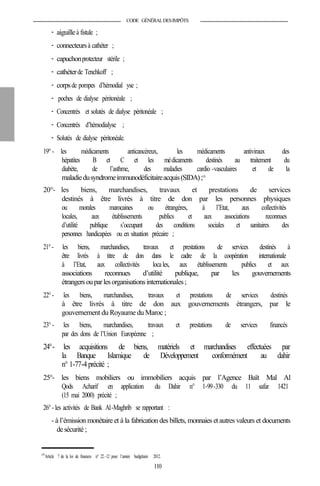 CODE GÉNÉRALDESIMPÔTS
- aiguilleà fistule ;
- connecteursà cathéter ;
- capuchonprotecteur stérile ;
- cathéterde Tenchkoff ;
- corpsde pompes d’hémodial yse ;
- poches de dialyse péritonéale ;
- Concentrés et solutés de dialyse péritonéale ;
- Concentrés d’hémodialyse ;
- Solutés de dialyse péritonéale.
19°- les médicaments anticancéreux, les médicaments antiviraux des
hépatites B et C et les médicaments destinés au traitement du
diabète, de l’asthme, des maladies cardio -vasculaires et de la
maladiedusyndromeimmunodéficitaireacquis(SIDA);173
20°- les biens, marchandises, travaux et prestations de services
destinés à être livrés à titre de don par les personnes physiques
ou morales marocaines ou étrangères, à l’Etat, aux collectivités
locales, aux établissements publics et aux associations reconnues
d’utilité publique s’occupant des conditions sociales et sanitaires des
personnes handicapées ou en situation précaire ;
21°- les biens, marchandises, travaux et prestations de services destinés à
être livrés à titre de don dans le cadre de la coopération internationale
à l’Etat, aux collectivités locales, aux établissements publics et aux
associations reconnues d’utilité publique, par les gouvernements
étrangers ouparlesorganisationsinternationales;
22°- les biens, marchandises, travaux et prestations de services destinés
à être livrés à titre de don aux gouvernements étrangers, par le
gouvernement du Royaume du Maroc ;
23°- les biens, marchandises, travaux et prestations de services financés
par des dons de l’Union Européenne ;
24°- les acquisitions de biens, matériels et marchandises effectuées par
la Banque Islamique de Développement conformément au dahir
n° 1-77-4précité ;
25°- les biens mobiliers ou immobiliers acquis par l’Agence Baït Mal Al
Qods Acharif en application du Dahir n° 1-99-330 du 11 safar 1421
(15 mai 2000) précité ;
26°- les activités de Bank Al-Maghrib se rapportant :
- à l’émission monétaire et à la fabrication des billets, monnaies etautres valeurs et documents
desécurité ;
173
Article 7 de la loi de finances n° 22-12 pour l’année budgétaire 2012.
110
 