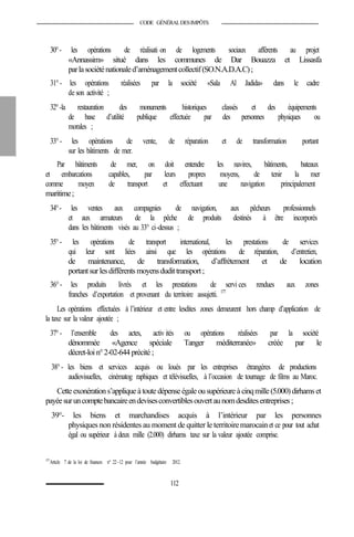 CODE GÉNÉRALDESIMPÔTS
30°- les opérations de réalisati on de logements sociaux afférents au projet
«Annassim» situé dans les communes de Dar Bouazza et Lissasfa
parlasociéténationaled’aménagementcollectif(SO.N.A.D.A.C);
31°- les opérations réalisées par la société «Sala Al Jadida» dans le cadre
de son activité ;
32°-la restauration des monuments historiques classés et des équipements
de base d’utilité publique effectuée par des personnes physiques ou
morales ;
33°- les opérations de vente, de réparation et de transformation portant
sur les bâtiments de mer.
Par bâtiments de mer, on doit entendre les navires, bâtiments, bateaux
et embarcations capables, par leurs propres moyens, de tenir la mer
comme moyen de transport et effectuant une navigation principalement
maritime;
34°- les ventes aux compagnies de navigation, aux pêcheurs professionnels
et aux armateurs de la pêche de produits destinés à être incorporés
dans les bâtiments visés au 33° ci-dessus ;
35°- les opérations de transport international, les prestations de services
qui leur sont liées ainsi que les opérations de réparation, d’entretien,
de maintenance, de transformation, d’affrètement et de location
portantsurlesdifférents moyensdudittransport;
36°- les produits livrés et les prestations de servi ces rendues aux zones
franches d’exportation et provenant du territoire assujetti. 177
Les opérations effectuées à l’intérieur et entre lesdites zones demeurent hors champ d’application de
la taxe sur la valeur ajoutée ;
37°- l’ensemble des actes, activ ités ou opérations réalisées par la société
dénommée «Agence spéciale Tanger méditerranée» créée par le
décret-loi n°2-02-644 précité ;
38°- les biens et services acquis ou loués par les entreprises étrangères de productions
audiovisuelles, cinématog raphiques et télévisuelles, à l’occasion de tournage de films au Maroc.
Cetteexonérations’appliqueà toutedépenseégaleousupérieureà cinqmille(5.000)dirhamset
payéesuruncomptebancaireendevisesconvertiblesouvertaunomdesditesentreprises;
39°- les biens et marchandises acquis à l’intérieur par les personnes
physiques non résidentes au moment de quitter le territoiremarocainet ce pour tout achat
égal ou supérieur à deux mille (2.000) dirhams taxe sur la valeur ajoutée comprise.
177
Article 7 de la loi de finances n° 22-12 pour l’année budgétaire 2012.
112
 