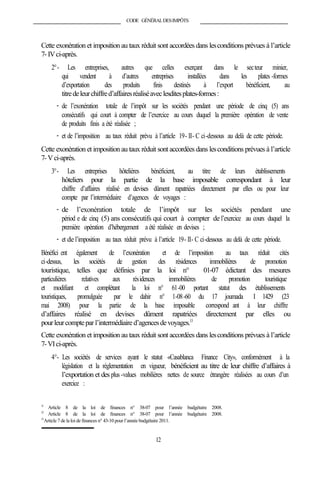 CODE GÉNÉRALDESIMPÔTS
Cette exonération et imposition au taux réduit sont accordées dans lesconditions prévues à l’article
7-IVci-après.
2°- Les entreprises, autres que celles exerçant dans le secteur minier,
qui vendent à d’autres entreprises installées dans les plates -formes
d’exportation des produits finis destinés à l’export bénéficient, au
titredeleurchiffred’affairesréaliséaveclesditesplates-formes:
- de l’exonération totale de l’impôt sur les sociétés pendant une période de cinq (5) ans
consécutifs qui court à compter de l’exercice au cours duquel la première opération de vente
de produits finis a été réalisée ;
- et de l’imposition au taux réduit prévu à l’article 19- II- C ci-dessous au delà de cette période.
Cette exonération et imposition au taux réduit sont accordées dans lesconditions prévues à l’article
7-Vci-après.
3°- Les entreprises hôtelières bénéficient, au titre de leurs établissements
hôteliers pour la partie de la base imposable correspondant à leur
chiffre d’affaires réalisé en devises dûment rapatriées directement par elles ou pour leur
compte par l’intermédiaire d’agences de voyages :
- de l’exonération totale de l’impôt sur les sociétés pendant une
périod e de cinq (5) ans consécutifs qui court à compter de l’exercice au cours duquel la
première opération d’hébergement a été réalisée en devises ;
- et del’imposition au taux réduit prévu à l’article 19- II- C ci-dessous au delà de cette période.
Bénéfici ent également de l’exonération et de l’imposition au taux réduit cités
ci-dessus, les sociétés de gestion des résidences immobilières de promotion
touristique, telles que définies par la loi n° 01-07 édictant des mesures
particulières relatives aux résidences immobilières de promotion touristique
et modifiant et complétant la loi n° 61-00 portant statut des établissements
touristiques, promulguée par le dahir n° 1-08-60 du 17 joumada I 1429 (23
mai 2008) pour la partie de la base imposable correspond ant à leur chiffre
d’affaires réalisé en devises dûment rapatriées directement par elles ou
pourleurcomptepar l’intermédiaire d’agencesdevoyages.13
Cette exonération et imposition au taux réduit sont accordées dans lesconditions prévues à l’article
7-VIci-après.
4°- Les sociétés de services ayant le statut «Casablanca Finance City», conformément à la
législation et la réglementation en vigueur, bénéficient au titre de leur chiffre d’affaires à
l’exportation et des plus -values mobilières nettes de source étrangère réalisées au cours d’un
exercice :
11
Article 8 de la loi de finances n° 38-07 pour l’année budgétaire 2008.
12
Article 8 de la loi de finances n° 38-07 pour l’année budgétaire 2008.
13
Article 7 de la loi de finances n° 43-10 pour l’année budgétaire 2011.
12
 