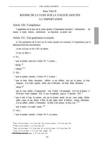 CODE GÉNÉRALDESIMPÔTS
Sous Titre II
REGIME DE LA TAXE SUR LA VALEUR AJOUTEE
A L’IMPORTATION
Article 120.- Compétence
L’application de la taxe sur la valeur ajoutée à l’importation incombe à l’administration des
douanes et impôts indirects, conformément aux dispositions du présent code.
Article 121.- Fait générateur et assiette
Le fait générateur de la taxe sur la valeur ajoutée est constitué, à l’importation, par le
dédouanement des marchandises.
Le taux de la taxe est fixé à 20% ad valorem.
Ce taux est réduit à :
1°-7%:
- pour les produits énum érés à l’article 99- 1° ci-dessus ;
- (abrogé) 208
- (abrogé) 208 bis
2°- 10% :
- pour les produits énumérés à l’article 99- 2° ci-dessus ;
- pour les huiles fluides alimentaires, raffinées ou non raffinées, ainsi que les graines , les fruits
oléagineux et les huiles végétales utilisés pour la fabrication des huiles fluides alimentaires ;
-
(abrogé )209
-
pour les veaux destinés à l’engraissement visés à l’article 4 du paragraphe 2 de la loi de finances n°
48-09 pour l’année budgétaire 2010. Ce taux est applicable jusqu’au 31 décembre 2014. 210
- pour le maïs et l’orge, les tourteaux ainsi que les aliments simples tels que : issues, pulpes, drêches,
pailles, coques de soja, drêches et fibres de maïs, pulpes sèches de betterave, luzernes déshydratées
et le son pellitisé , destinés à l’alimentation du bétail et des animaux de basse -cour ;210bis
-
pour le manioc et le sorgho à grains. 210ter
3°- 14% :
- pour les produits énumérés à l’article 99- 3°- a) ci-dessus.
208
Article s 9 de la loi de finances n° 115 -12 pour l’année 2013 et 4 de la loi de finances n° 110 -13 pour l’année 2014.
208bis
Article 4 de la loi de finances n° 110 -13 pour l’année 2014.
209
Article 9 de la loi de finances n° 115 -12 pour l’année 2013 et 4 de la loi de finances n° 110 -13 pour l’année 2014 .
210
Article 9 de la loi de finances n° 115 -12 pour l’année budgétaire 2013.
210bis
et 210ter
Article 4 de la loi de finances n° 110 -13 pour l’année 2014.
135
 