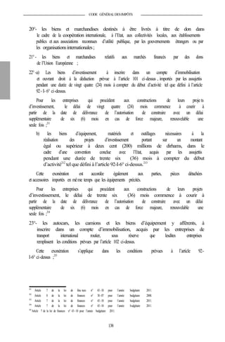 CODE GÉNÉRALDESIMPÔTS
20°- les biens et marchandises destinés à être livrés à titre de don dans
le cadre de la coopération internationale, à l’Etat, aux collectivités locales, aux établissements
publics et aux associations reconnues d’utilité publique, par les gouvernements étrangers ou par
les organisationsinternationales;
21°- les biens et marchandises relatifs aux marchés financés par des dons
de l’Union Européenne ;
22°-a) Les biens d’investissement à inscrire dans un compte d’immobilisation
et ouvrant droit à la déduction prévue à l’article 101 ci-dessus , importés par les assujettis
pendant une durée de vingt quatre (24) mois à compter du début d’activité tel que défini à l’article
92- I- 6° ci-dessus.
Pour les entreprises qui procèdent aux constructions de leurs proje ts
d’investissement, le délai de vingt quatre (24) mois commence à courir à
partir de la date de délivrance de l’autorisation de construire avec un délai
supplémentaire de six (6) mois en cas de force majeure, renouvelable une
seule fois ;211
b) les biens d’équipement, matériels et outillages nécessaires à la
réalisation des projets d’investissement portant sur un montant
égal ou supérieur à deux cent (200) millions de dirhams, dans le
cadre d’une convention conclue avec l’Etat, acquis par les assujettis
pendant une durée de trente six (36) mois à compter du début
d’activité212
tel que défini à l’article 92-I-6° ci-dessus.213
Cette exonération est accordée également aux parties, pièces détachées
et accessoires importés en même temps que les équipements précités.
Pour les entreprises qui procèdent aux constructions de leurs projets
d’investissement, le délai de trente six (36) mois commence à courir à
partir de la date de délivrance de l’autorisation de construire avec un délai
supplémentaire de six (6) mois en cas de force majeure, renouvelable une
seule fois ;214
23°- les autocars, les camions et les biens d’équipement y afférents, à
inscrire dans un compte d’immobilisation, acquis par les entreprises de
transport international routier, sous réserve que lesdites entreprises
remplissent les conditions prévues par l’article 102 ci-dessus.
Cette exonération s’applique dans les conditions prévues à l’article 92-
I-6° ci-dessus ;215
211
Article 7 de la loi de fina nces n° 43-10 pour l’année budgétaire 2011.
212
Article 8 de la loi de finances n° 38-07 pour l’année budgétaire 2008.
213
Article 7 de la loi de finances n° 43-10 pour l’année budgétaire 2011.
214
Article 7 de la loi de finances n° 43-10 pour l’année budgétaire 2011.
215
Article 7 de la loi de finances n° 43-10 pour l’année budgétaire 2011.
138
 