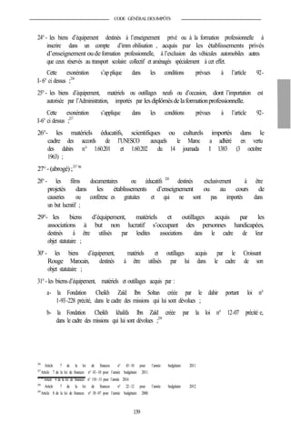 CODE GÉNÉRALDESIMPÔTS
24°- les biens d’équipement destinés à l’enseignement privé ou à la formation professionnelle à
inscrire dans un compte d’imm obilisation , acquis par les établissements privés
d’enseignement ou de formation professionnelle, à l’exclusion des véhicules automobiles autres
que ceux réservés au transport scolaire collectif et aménagés spécialement à cet effet.
Cette exonération s’ap plique dans les conditions prévues à l’article 92-
I- 6° ci dessus ;216
25°- les biens d’équipement, matériels ou outillages neufs ou d’occasion, dont l’importation est
autorisée par l’Administration, importés par lesdiplômésdelaformationprofessionnelle.
Cette exonération s’applique dans les conditions prévues à l’article 92-
I-6° ci dessus ;217
26°- les matériels éducatifs, scientifiques ou culturels importés dans le
cadre des accords de l’UNESCO auxquels le Maroc a adhéré en vertu
des dahirs n° 1.60.201 et 1.60.202 du 14 joumada I 1383 (3 octobre
1963) ;
27°-(abrogé);217 bis
28°- les films documentaires ou éducatifs 218
destinés exclusivement à être
projetés dans les établissements d’enseignement ou au cours de
causeries ou conférenc es gratuites et qui ne sont pas importés dans
un but lucratif ;
29°- les biens d’équipement, matériels et outillages acquis par les
associations à but non lucratif s’occupant des personnes handicapées,
destinés à être utilisés par lesdites associations dans le cadre de leur
objet statutaire ;
30°- les biens d’équipement, matériels et outillages acquis par le Croissant
Rouge Marocain, destinés à être utilisés par lui dans le cadre de son
objet statutaire ;
31°- les biensd’équipement, matériels et outillages acquis par :
a- la Fondation Cheikh Zaïd Ibn Soltan créée par le dahir portant loi n°
1-93-228 précité, dans le cadre des missions qui lui sont dévolues ;
b- la Fondation Cheikh khalifa Ibn Zaïd créée par la loi n° 12-07 précité e,
dans le cadre des missions qui lui sont dévolues ;219
216
Article 7 de la loi de finances n° 43-10 pour l’année budgétaire 2011.
217
Article 7 de la loi de finances n° 43-10 pour l’année budgétaire 2011.
217bis
Article 4 de la loi de finances n° 110 -13 pour l’année 2014.
218
Article 7 de la loi de finances n° 22-12 pour l’année budgétaire 2012.
219
Article 8 de la loi de finances n° 38-07 pour l’année budgétaire 2008.
139
 