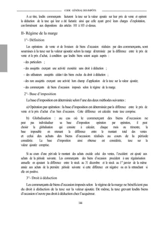 CODE GÉNÉRALDESIMPÔTS
A ce titre, lesdits commerçants facturent la taxe sur la valeur ajoutée sur leur prix de vente et opèrent
la déduction de la taxe qui leur a été facturée ainsi que celle ayant grevé leurs charges d’exploitation,
conformément aux dispositions des articles 101 à 103 ci-dessus.
II- Régime de la marge
1°- Définition
Les opérations de vente et de livraison de biens d’occasion réalisées par des commerçants, sont
soumises à la taxe sur la valeur ajoutée selon la marge déterminée par la différence entre le prix de
vente et le prix d’achat, à condition que lesdits biens soient acquis auprès :
- des particuliers ;
- des assujettis exerçant une activité exonérée sans droit à déduction ;
- des utilisateurs assujettis cédan t des biens exclus du droit à déduction ;
-des non assujettis exerçant une activité hors champ d’application de la taxe sur la valeur ajoutée;
- des commerçants de biens d’occasion imposés selon le régime de la marge.
2°- Base d’imposition
Labased’impositionestdéterminéeselonl’unedesdeuxméthodessuivantes :
a) Opération par opération : la based’impositionest déterminée parla différence entre le prix de
vente et le prix d’achat d’un bien d’occasion. Cette différence est calculée toute taxe comprise.
b) Globalisation : au cas où le commerçant des biens d’occasion ne
peut pas individualiser sa base d’imposition opération par opération, il peut
choisir la globalisation qui consiste à calculer, chaque mois ou trimestre, la
base imposable en retenant la différence entre le montant total des ventes
et celui des achats des biens d’occasion réalisés au cours de la période
considérée. La base d’imposition ainsi obtenue est considérée, taxe sur la
valeur ajoutée comprise.
Si au cours d’une période le montant des achats excède celui des ventes, l’excédent est ajouté aux
achats de la période suivante. Les commerçants des biens d’occasion procèdent à une régularisation
annuelle en ajoutant la différence entre le stock au 31 décembre et le stock au 1er
janvier de la même
année aux achats de la première période suivante si cette différence est négative ou en la retranchant si
elle est positive.
3°- Droit à déduction
Lescommerçantsdebiensd’occasionimposésselon le régimedelamarge ne bénéficient pas
du droit à déduction de la taxe sur la valeur ajoutée. De même, la taxe grevant lesdits biens
d’occasionn’ouvrepasdroitàdéductionchezl’acquéreur.
144
 