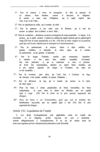 CODE GÉNÉRALDESIMPÔTS
11°- Pour les créances à terme, les prorogations de délai de paiement de
ces créances, leurs donations, cessions et transports, les obligations
de sommes et autres actes d’obligations, par le capital exprimé dans
l’acte et qui en fait l’objet ;
12°- Pour les opérationsde crédits, par le montant du crédit ;
13°- Pour les quittances et tous autres actes de libération, par le total des
sommes ou capitaux dont le débiteur se trouve libéré ;
14°-Pourles constitutions , donations, cessions et transports de rentesperpétuelles et viagères et de
pensions, par le capital constitué et aliénéet, à défautdecapitalexprimé,paruncapitalégalà
vingt (20) fois la rente perpétuelle et à dix (10) fois la rente viagère ou la pension,
quel que soit le prix stipulé pour le transport ou l’amortissement ;
15°- Pour les cautionnements de sommes, valeurs et objets mobiliers, les
garanties mobilières et indemnités de même nature, par le montant
du cautionnement ou des garanties et indemnités ;
16°- Pour les louages d’industrie, marchés pour constructions, réparations
et entretiens et tous autres biens meubles susceptibles d’estimation
faits entre particuliers et qui ne contiennent ni vente, ni promesse
de livrer des marchandises, denrées ou autres biens meubles, par
le prix exprimé augmenté des charges ou l’évaluation des objets qui
en sont susceptibles ;
17°- Pour les inventaires après décès, par l’actif brut, à l’exclusion du linge,
des vêtements et des meubles meublant les maisons d’habitation ;
18°- Pour les délivrances de legs, par le montant des sommes ou la valeur
des objets légués ;
19°- Pour les baux à rentes perpétuelles de biens immeubles, les baux
emphytéotiques et ceux dont la durée est illimitée, par un capital
égal à vingt (20) fois la rente ou le prix annuel, augmenté des
charges ;
20°- Pour les baux à vie d’immeubles, quel que soit le nombre des
bénéficiaires successifs, par un capital égal à dix (10) fois le prix
augmentédescharges.
Article 132.- Liquidation de l’impôt
I.- Les droits d’enregistrement sont applicables, selon les motifs des
conventions et les obligations qu’elles imposent, aux actes et déclarations
soumis obligatoirement à l’enregistrement. Il en est de même pour les
actessoussignature privéevolontairement présentés à cette formalité.
158
 