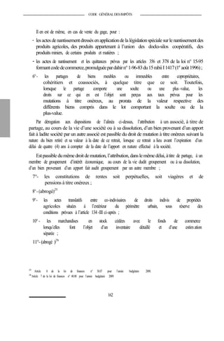 CODE GÉNÉRALDESIMPÔTS
Il en est de même, en cas de vente du gage, pour :
- les actes denantissementdressésenapplicationdela législationspécialesurle nantissementdes
produits agricoles, des produits appartenant à l’union des docks-silos coopératifs, des
produits miniers, de certains produits et matières ;
- les actes de nantissement et les quittances prévus par les articles 356 et 378 de la loi n° 15-95
formantcodedecommerce,promulguéepardahirn°1-96-83du15rabiiI1417(1er
août1996);
6°- les partages de biens meubles ou immeubles entre copropriétaires,
cohéritiers et coassociés, à quelque titre que ce soit. Toutefois,
lorsque le partage comporte une soulte ou une plus-value, les
droits sur ce qui en est l’objet sont perçus aux taux prévus pour les
mutations à titre onéreux, au prorata de la valeur respective des
différents biens compris dans le lot comportant la soulte ou de la
plus-value.
Par dérogation aux dispositions de l’alinéa ci-dessus, l’attribution à un associé, à titre de
partage, au cours de la vie d’une société ou à sa dissolution, d’un bien provenant d’un apport
fait à ladite société par un autre associé est passible du droit de mutation à titre onéreux suivant la
nature du bien retiré et sa valeur à la date de ce retrait, lorsque ce retrait a lieu avant l’expiration d’un
délai de quatre (4) ans à compter de la date de l’apport en nature effectué à la société.
Estpassible dumêmedroit demutation, l’attribution, dansle mêmedélai, àtitre de partage, à un
membre de groupement d’intérêt économique, au cours de la vie dudit groupement ou à sa dissolution,
d’un bien provenant d’un apport fait audit groupement par un autre membre ;
7°- les constitutions de rentes soit perpétuelles, soit viagères et de
pensions à titre onéreux ;
8°- (abrogé)275
9°- les actes translatifs entre co-indivisaires de droits indivis de propriétés
agricoles situées à l’extérieur du périmètre urbain, sous réserve des
conditions prévues à l’article 134-III ci-après ;
10°- les marchandises en stock cédées avec le fonds de commerce
lorsqu’elles font l’objet d’un inventaire détaillé et d’une estimation
séparée ;
11°-(abrogé )276
275
Article 8 de la loi de finances n° 38.07 pour l’année budgétaire 2008.
276
Article 7 de la loi de finances n° 40.08 pour l’année budgétaire 2009.
162
 
