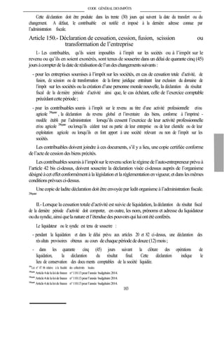 CODE GÉNÉRALDESIMPÔTS
Cette déclaration doit être produite dans les trente (30) jours qui suivent la date du transfert ou du
changement. A défaut, le contribuable est notifié et imposé à la dernière adresse connue par
l’administration fiscale.
Article 150.- Déclaration de cessation, cession, fusion, scission ou
transformation de l’entreprise
I.- Les contribuables, qu’ils soient imposables à l’impôt sur les sociétés ou à l’impôt sur le
revenu ou qu’ils en soient exonérés, sont tenus de souscrire dans un délai de quarante cinq (45)
joursàcompterdeladatederéalisationdel’undeschangementssuivants:
- pour les entreprises soumises à l’impôt sur les sociétés, en cas de cessation totale d’activité, de
fusion, de scission ou de transformation de la forme juridique entraînant leur exclusion du domaine de
l’impôt sur les sociétés ou la création d’une personne morale nouvelle, la déclaration du résultat
fiscal de la dernière période d’activité ainsi que, le cas échéant, celle de l’exercice comptable
précédantcettepériode;
- pour les contribuables soumis à l’impôt sur le revenu au titre d’une activité professionnelle et/ou
agricole 298quater
, la déclaration du revenu global et l’inventaire des biens, conforme à l’imprimé -
modèle établi par l’administration lorsqu’ils cessent l’exercice de leur activité professionnelle
et/ou agricole 298quater
oulorsqu’ils cèdent tout ou partie de leur entreprise ou de leur clientèle ou de leur
exploitation agricole ou lorsqu’ils en font apport à une société relevant ou non de l’impôt sur les
sociétés.
Les contribuables doivent joindre à ces documents, s’il y a lieu, une copie certifiée conforme
del’actedecession des biens précités.
Lescontribuablessoumisà l’impôtsur lerevenuselonle régimedel’auto-entrepreneur prévuà
l’article 42 bis ci-dessus, doivent souscrire la déclaration visée ci-dessus auprès de l’organisme
désignéàceteffetconformémentà la législation et la réglementationenvigueur,et danslesmêmes
conditionsprévuesci-dessus.
Unecopie deladite déclaration doit être envoyée par ledit organisme à l’administration fiscale.
298quater
II.- Lorsque la cessation totale d’activité est suivie de liquidation, ladéclaration du résultat fiscal
de la dernière période d’activité doit comporter, en outre, les nom, prénoms et adresse du liquidateur
oudusyndic,ainsiquelanatureetl’étenduedespouvoirsquiluiontétéconférés.
Le liquidateur ou le syndic est tenu de souscrire :
- pendant la liquidation et dans le délai prévu aux articles 20 et 82 ci-dessus, une déclaration des
résultats provisoires obtenus au cours dechaquepériodededouze(12)mois;
- dans les quarante cinq (45) jours suivant la clôture des opérations de
liquidation, la déclaration du résultat final. Cette déclaration indique le
lieu de conservation des docu ments comptables de la société liquidée.
299
Loi n° 47. 06 relative à la fiscalité des collectivités locales.
298quater
Article4delaloidefinances n°110.13pourl’année budgétaire2014.
298quater
Article4delaloidefinances n°110.13pourl’année budgétaire2014.
298quater
Article4delaloidefinances n°110.13pourl’année budgétaire2014.
183
 