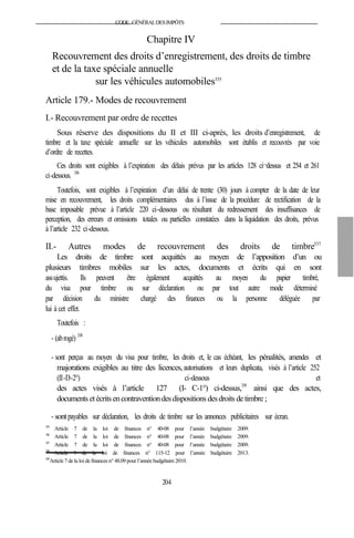 CODE GÉNÉRALDESIMPÔTS
Chapitre IV
Recouvrement des droits d’enregistrement, des droits de timbre
et de la taxe spéciale annuelle
sur les véhicules automobiles335
Article 179.- Modes de recouvrement
I.- Recouvrement par ordre de recettes
Sous réserve des dispositions du II et III ci-après, les droits d’enregistrement, de
timbre et la taxe spéciale annuelle sur les véhicules automobiles sont établis et recouvrés par voie
d’ordre de recettes.
Ces droits sont exigibles à l’expiration des délais prévus par les articles 128 ci¬dessus et 254 et 261
ci-dessous. 336
Toutefois, sont exigibles à l’expiration d’un délai de trente (30) jours à compter de la date de leur
mise en recouvrement, les droits complémentaires dus à l’issue de la procédure de rectification de la
base imposable prévue à l’article 220 ci-dessous ou résultant du redressement des insuffisances de
perception, des erreurs et omissions totales ou partielles constatées dans la liquidation des droits, prévus
à l’article 232 ci-dessous.
II.- Autres modes de recouvrement des droits de timbre337
Les droits de timbre sont acquittés au moyen de l’apposition d’un ou
plusieurs timbres mobiles sur les actes, documents et écrits qui en sont
assujettis. Ils peuvent être également acquittés au moyen du papier timbré,
du visa pour timbre ou sur déclaration ou par tout autre mode déterminé
par décision du ministre chargé des finances ou la personne déléguée par
lui à cet effet.
Toutefois :
- (abrogé) 338
- sont perçus au moyen du visa pour timbre, les droits et, le cas échéant, les pénalités, amendes et
majorations exigibles au titre des licences,autorisations et leurs duplicata, visés à l’article 252
(II-D-2°) ci-dessous et
des actes visés à l’article 127 (I- C-1°) ci-dessus,339
ainsi que des actes,
documents etécritsencontraventiondesdispositions desdroits detimbre ;
- sontpayables sur déclaration, les droits de timbre sur les annonces publicitaires sur écran.
335
Article 7 de la loi de finances n° 40-08 pour l’année budgétaire 2009.
336
Article 7 de la loi de finances n° 40-08 pour l’année budgétaire 2009.
337
Article 7 de la loi de finances n° 40-08 pour l’année budgétaire 2009.
338
Article 9 de la loi de finances n° 115-12 pour l’année budgétaire 2013.
339
Article 7 dela loi definances n° 48.09 pour l’année budgétaire 2010.
204
 