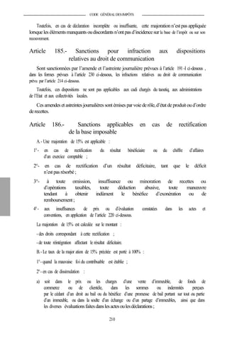 CODE GÉNÉRALDESIMPÔTS
Toutefois, en cas de déclaration incomplète ou insuffisante, cette majoration n’est pas appliquée
lorsque les éléments manquants oudiscordants n’ontpas d’incidencesurla base de l’impôt ou sur son
recouvrement.
Article 185.- Sanctions pour infraction aux dispositions
relatives au droit de communication
Sont sanctionnées par l’amende et l’astreinte journalière prévues à l’article 191-I ci-dessous ,
dans les formes prévues à l’article 230 ci-dessous, les infractions relatives au droit de communication
prévu par l’article 214 ci-dessous.
Toutefois, ces dispositions ne sont pas applicables aux cadi chargés du taoutiq, aux administrations
de l’Etat et aux collectivités locales.
Ces amendeset astreintes journalières sont émisesparvoie derôle,d’état de produit ou d’ordre
derecettes.
Article 186.- Sanctions applicables en cas de rectification
de la base imposable
A.- Une majoration de 15% est applicable :
1°- en cas de rectification du résultat bénéficiaire ou du chiffre d’affaires
d’un exercice comptable ;
2°- en cas de rectification d’un résultat déficitaire, tant que le déficit
n’est pas résorbé;
3°- à toute omission, insuffisance ou minoration de recettes ou
d’opérations taxables, toute déduction abusive, toute manœuvre
tendant à obtenir indûment le bénéfice d’exonération ou de
remboursement;
4°- aux insuffisances de prix ou d’évaluation constatées dans les actes et
conventions, en application de l’article 220 ci-dessous.
La majoration de 15% est calculée sur le montant :
- des droits correspondant à cette rectification ;
-de toute réintégration affectant le résultat déficitaire.
B.- Le taux de la major ation de 15% précitée est porté à 100% :
1°- quand la mauvaise foi du contribuable est établie ;
2°- en cas de dissimulation :
a) soit dans le prix ou les charges d’une vente d’immeuble, de fonds de
commerce ou de clientèle, dans les sommes ou indemnités perçues
par le cédant d’un droit au bail ou du bénéfice d’une promesse de bail portant sur tout ou partie
d’un immeuble, ou dans la soulte d’un échange ou d’un partage d’immeubles, ainsi que dans
les diverses évaluationsfaitesdanslesactesoulesdéclarations;
210
 