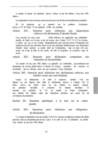 CODE GÉNÉRALDESIMPÔTS
Le montant de chacune des majorations prévues ci-dessus ne peut être inférieur à cinq cents (500)
dirham s.
Lesmajorationsviséesci-dessussontrecouvréesparvoiederôleetimmédiatementexigibles.
III.- Les employeurs qui ne respectent pas les conditions d’exonération
prévues au 16° de l’article 57 sont régularisés d’office sans procédure.
Article 201.- Sanction pour infraction aux dispositions
relatives à la déclaration d’identité fiscale
Une amende de cinq cents (500) dirhams est applicable aux contribuables
passibles de l’impôt sur le revenu au titre des revenus visés à l’article 22 (3°, 4° et 5°) de ci-dessus,
y compris ceux qui en sont exonérés temporairement, qui n’ont pas remis à l’inspecteur des
impôts du lieu de leur domicile fiscal ou de leur principal établissement, une déclaration
d’identité fiscale conforme au modèle établi par l’administration, dans les trente (30) jours
suivant soit la date du début de leur activité, soit celle de l’acquisition de la première source de
revenu.
Article 202.- Sanction pour déclaration comportant des
omissions ou inexactitudes
Une amende de cinq cents (500) dirhams est applicable aux contribuables qui produisent une
déclaration du revenu global prévu à l’article 82 ci-dessus comportant des omissions ou
inexactitudes dans les éléments, autres que ceux concernant la base d’imposition.
Article 203.- Sanction pour infraction aux déclarations relatives aux
intérêts versés aux non-résidents
Lorsque les établissements de crédit et organismes assimilés n’ont pas
déposé ou ont déposé hors délai la déclaration, prévue à l’article 154 ci-
dessus, relative aux intérêts versés aux non résidents ou lorsqu’ils déposent
une déclaration incomplète ou comportant des éléments discordants, ils
encourent une majoration de 15% du montant de l’impôt correspondant
aux intérêts des dépôts, objet des infractions précitées, qui aurait été dû
enl’absenced’exonération.
Section III.- Sanctions spécifiques à la taxe sur la valeur
ajoutée
Article 204.- Sanctions pour infraction aux obligations
de déclaration
I.-Lorsquela déclarationvisée auxarticles 110et 111ci-dessusestdéposéeendehorsdesdélais
prescrits, mais ne comportant pas de taxe à payer ni de crédit de taxe, le contribuable est passible
d’une amende de cinq cents (500) dirhams.
219
 