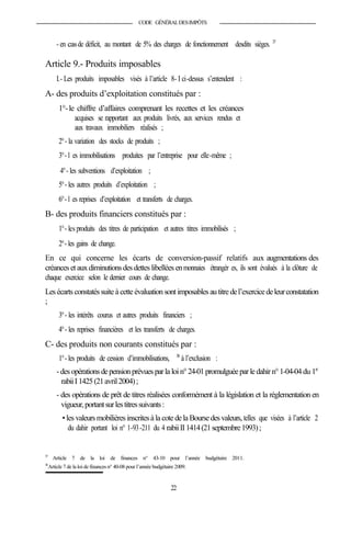 CODE GÉNÉRALDESIMPÔTS
- en casde déficit, au montant de 5% des charges de fonctionnement desdits sièges. 37
Article 9.- Produits imposables
I.- Les produits imposables visés à l’article 8- I ci-dessus s’entendent :
A- des produits d’exploitation constitués par :
1°-le chiffre d’affaires comprenant les recettes et les créances
acquises se rapportant aux produits livrés, aux services rendus et
aux travaux immobiliers réalisés ;
2°- la variation des stocks de produits ;
3°- l es immobilisations produites par l’entreprise pour elle-même ;
4°- les subventions d’exploitation ;
5°- les autres produits d’exploitation ;
6°- l es reprises d’exploitation et transferts de charges.
B- des produits financiers constitués par :
1°- les produits des titres de participation et autres titres immobilisés ;
2°- les gains de change.
En ce qui concerne les écarts de conversion-passif relatifs aux augmentations des
créances et auxdiminutionsdes dettes libellées enmonnaies étrangèr es, ils sont évalués à la clôture de
chaque exercice selon le dernier cours de change.
Lesécarts constatéssuite à cette évaluationsontimposablesautitredel’exercicedeleurconstatation
;
3°- les intérêts courus et autres produits financiers ;
4°- les reprises financières et les transferts de charges.
C- des produits non courants constitués par :
1°- les produits de cession d’immobilisations, 38
à l’exclusion :
-des opérationsdepensionprévuesparla loin°24-01promulguéeparledahirn°1-04-04du 1er
rabiiI1425(21avril2004);
- des opérations de prêt de titres réalisées conformément à la législation et la réglementation en
vigueur,portantsurlestitressuivants:
•les valeursmobilièresinscritesà la cotedela Boursedesvaleurs, telles que visées à l’article 2
du dahir portant loi n° 1-93-211 du 4 rabiiII1414(21septembre1993);
37
Article 7 de la loi de finances n° 43-10 pour l’année budgétaire 2011.
38
Article 7 de la loi de finances n° 40-08 pour l’année budgétaire 2009.
22
 