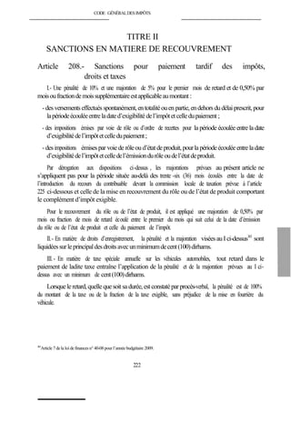 CODE GÉNÉRALDESIMPÔTS
TITRE II
SANCTIONS EN MATIERE DE RECOUVREMENT
Article 208.- Sanctions pour paiement tardif des impôts,
droits et taxes
I.- Une pénalité de 10% et une majoration de 5% pour le premier mois de retard et de 0,50% par
moisoufractiondemoissupplémentaireestapplicableaumontant :
-des versementseffectués spontanément,entotalitéouen partie, endehors dudélai prescrit, pour
lapériodeécouléeentreladated’exigibilité del’impôtetcelledupaiement;
- des impositions émises par voie de rôle ou d’ordre de recettes pour la période écoulée entre la date
d’exigibilitédel’impôtetcelledupaiement;
-desimpositions émisespar voiede rôleou d’état deproduit, pourlapériodeécouléeentrela date
d’exigibilitédel’impôtetcelledel’émissiondurôleoudel’étatdeproduit.
Par dérogation aux dispositions ci-dessus , les majorations prévues au présent article ne
s’appliquent pas pour la période située au-delà des trente -six (36) mois écoulés entre la date de
l’introduction du recours du contribuable devant la commission locale de taxation prévue à l’article
225 ci-dessous et celle de la mise en recouvrement du rôle ou de l’état de produit comportant
le complément d’impôt exigible.
Pour le recouvrement du rôle ou de l’état de produit, il est appliqué une majoration de 0,50% par
mois ou fraction de mois de retard écoulé entre le premier du mois qui suit celui de la date d’émission
du rôle ou de l’état de produit et celle du paiement de l’impôt.
II.- En matière de droits d’enregistrement, la pénalité et la majoration visées auI ci-dessus363
sont
liquidéessurleprincipaldesdroitsavecunminimumdecent(100)dirhams.
III.- En matière de taxe spéciale annuelle sur les véhicules automobiles, tout retard dans le
paiement de ladite taxe entraîne l’application de la pénalité et de la majoration prévues au I ci-
dessus avec un minimum de cent(100)dirhams.
Lorsquele retard,quelle quesoit sa durée,est constatéparprocès-verbal, la pénalité est de 100%
du montant de la taxe ou de la fraction de la taxe exigible, sans préjudice de la mise en fourrière du
véhicule.
363
Article 7 dela loi definances n° 40-08 pour l’année budgétaire 2009.
222
 