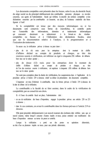 CODE GÉNÉRALDESIMPÔTS
Les documents comptables sont présentés dans les locaux, selon le cas, du domicile fiscal,
du siège social ou du principal établissement des contribuables personnes physiques ou morales
concernés, aux agents de l’administration fiscale qui vérifient, la sincérité des écritures comptables et des
déclarations souscrites par les contribuables et s’assurent, sur place, de l’existence matérielle des biens
figurant à l’actif.
Si la comptabilité est tenue par des moyens informatiques ou si les
documents sont conservés sous forme de microfiches, le contrôle porte
sur l’ensemble des informations, données et traitements informatiques
qui concourent directement ou indirectement à la formati on des résultats
comptables ou fiscaux et à l’élaboration des déclarations fiscales, ainsi
que sur la documentation relative à l’analyse, à la programmation et à
l’exécution des traitements.
En aucun cas, la vérification prévue ci-dessus ne peut durer :
- plus de six (6) mois pour les entreprises dont le montant du chiffre
d’affaires déclaré au compte de produits et charges, au titre des
exercices soumis à vérification, est inférieur ou égal à cinquante (50) millions de dirhams
hors taxe sur la valeur ajoutée ;
- plus de douze (12) mois pour les entreprises dont le montant du
chiffre d’affaires déclaré au compte de produits et charges, au titre
de l’un des exercices soumis à vérification, est supérieur à cinquante (50) millions de dirhams hors
taxe sur la valeur ajoutée.
Ne sont pas comptées dans la durée de vérification, les suspensions dues à l’application de la
procédure prévue à l’article 229 ci-dessous relatif au défaut de présentation des documents comptables.
L’inspecteur est tenu d’informer le contribuable, dans les formes prévues à l’article 219 ci-dessous de
la date de clôture de la vérification.
Le contribuable a la faculté de se faire assister, dans le cadre de la vérification de
comptabilité, par un conseil de son choix.
II.- A l’issue du contrôle fiscal sur place, l’administration doit :
- en cas de rectification des bases d’imposition, engager la procédure prévue aux articles 220 ou 221
ci-dessous ;
- dans le cas contraire, en aviser le contribuable dans les formes prévues à l’article 219 ci-
dessous.
Elle peut procéder ultérieurement à un nouvel examen des écritures déjà vérifiées sans que ce
nouvel examen, même lorsqu’il concerne d’autres impôts et taxes, puisse entraîner une modification des
bases d’imposition retenues au terme du premi er contrôle.
Lorsque la vérification a porté sur des postes ou opérations déterminés,
au titre d’un ou plusieurs impôts ou taxes, pour une période déterminée,
227
 