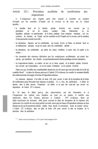 CODE GÉNÉRALDESIMPÔTS
Article 221.- Procédure accélérée de rectification des
impositions
I.- L’inspecteur des impôts peut être amené à rectifier en matière
d’impôt sur les sociétés, d’impôt sur le revenu et de taxe sur la valeur
ajoutée :
- le résultat fiscal de la dernière période d’activité non couverte par la
prescription en cas de cession, cessation totale, redressement ou de
liquidation judiciaire ou transformation de la forme juridique d’une entreprise entraînant, soit son
exclusion du domaine de l’impôt sur les sociétés ou de l’impôt sur le revenu, soit la création
d’unepersonnemoralenouvelle ;
- les déclarations déposées par les contribuables qui cessent d’avoir au Maroc un domicile fiscal ou
un établissement principal, ou par les ayants droit des contribuables décédés ;
- les déclarations des contribuables qui cèdent des valeurs mobilières et autres titres de capital et de
créance ;
- les montants des retenues déclarées par les employeurs ou débirentiers qui cessent leur
activité, qui transfèrent leur clientèle ouquitransformentlaformejuridiquedeleurentreprise;
- les impositions initiales, en matière de taxe sur la valeur ajoutée, de la dernière période d’activité
non couverte par la prescription, en cas de cession d’entreprise ou de cessation d’activité.
Dans ces cas, il notifie aux contribuables durant les six (6) mois qui suivent la date de la fin du
contrôle fiscal379 bis
et dans les formes prévues à l’article 219 ci-dessus, les motifs, le montant détaillé
desredressementsenvisagésetlabased’impositionretenue.
Les intéressés disposent d’un délai de trente (30) jours suivant la date de la réception de la lettre
de notification pour formuler leur réponse et produire, s’il y a lieu, des justifications. A défaut de
réponse dans le délai prescrit, l’imposition est établie et ne peut être conte stée que suivant les
dispositions de l’article 235 ci dessous.
II.- Si dans le délai prévu, des observations ont été formulées et si
l’inspecteur les estime non fondées en tout ou en partie, il notifie aux
intéressés, dans les formes prévues à l’article 219 ci-dessus, dans un
délai maximum de soixante (60) jours suivant la date de réception de la réponse des
intéressés, les motifs de son rejet partiel ou total, ainsiqueles basesd’impositionretenuesenleur
faisant savoir qu’ils pourront contester lesdites bases devant la commission locale de taxation prévue
à l’article 225 ci-dessous, dans un délai de trente (30) jours suivant la date de réception de la
deuxième lettre de notification.
379 bis
Article 4 de la loi definances n° 110-13 pour l’annéebudgétaire 2014.
238
 