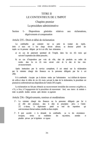 CODE GÉNÉRALDESIMPÔTS
TITRE II
LE CONTENTIEUX DE L’IMPOT
Chapitre premier
La procédure administrative
Section I.- Dispositions générales relatives aux réclamations,
dégrèvements et compensation
Article 235.- Droit et délai de réclamation
Les contribuables qui contestent tout ou partie du montant des impôts,
droits et taxes mis à leur charge doivent adresser, au directeur général des
impôts ou à la personne déléguée par lui à cet effet, leurs réclamations :
a) en cas de paiement spontané de l’impôt, dans les six (6) mois qui
suiventl’expirationdes délaisprescrits;
b) en cas d’imposition par voie de rôle, état de produits ou ordre de
recettes dans les six (6) mois suivant celui de la date de leur mise
enrecouvrement.
Après instruction par le service compétent, il est statué sur la réclamation
par le ministre chargé des finances ou la personne déléguée par lui à cet
effet.
Si le contribuable n’accepte pas la décision rendue par l’administration ou à défaut de réponse
de celle-ci dans le délai de six (6) mois suivant la date de la réclamation, la procédure est
poursuivieconformémentauxdispositionsdel’article243ci-après.
La réclamation ne fait pas obstacle au recouvrement immédiat des sommes exigibles et,
s’il y a lieu, à l’engagement de la procédure de recouvrement forcé, sous réserve de restitutio n
totale ou partielle desdites sommes après décision ou jugement.
Article 236.- Dégrèvements, remises et modérations
1°- Le ministre chargé des finances ou la personne déléguée par lui à
cet effet doit prononcer, dans le délai de prescription prévu à l’article
232 ci-dessus, le dégrèvement partiel ou total des impositions qui
sontreconnuesformersurtaxe,doubleoufauxemploi.
2°- Il peut accorder à la demande du contribuable, au vu des circonstances
invoquées, remise ou modération des majorations, amendes et
pénalités prévues par la législation en vigueur.
256
 