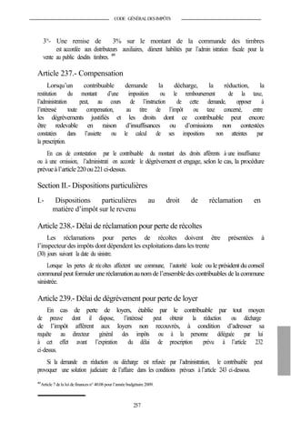CODE GÉNÉRALDESIMPÔTS
3°- Une remise de 3% sur le montant de la commande des timbres
est accordée aux distributeurs auxiliaires, dûment habilités par l’admin istration fiscale pour la
vente au public desdits timbres. 409
Article 237.- Compensation
Lorsqu’un contribuable demande la décharge, la réduction, la
restitution du montant d’une imposition ou le remboursement de la taxe,
l’administration peut, au cours de l’instruction de cette demande, opposer à
l’intéressé toute compensation, au titre de l’impôt ou taxe concerné, entre
les dégrèvements justifiés et les droits dont ce contribuable peut encore
être redevable en raison d’insuffisances ou d’omissions non contestées
constatées dans l’assiette ou le calcul de ses impositions non atteintes par
la prescription.
En cas de contestation par le contribuable du montant des droits afférents à une insuffisance
ou à une omission, l’administrati on accorde le dégrèvement et engage, selon le cas, la procédure
prévueà l’article220ou221ci-dessus.
Section II.- Dispositions particulières
I.- Dispositions particulières au droit de réclamation en
matière d’impôt sur le revenu
Article 238.- Délai de réclamation pour perte de récoltes
Les réclamations pour pertes de récoltes doivent être présentées à
l’inspecteur des impôts dont dépendent les exploitations dans les trente
(30) jours suivant la date du sinistre.
Lorsque les pertes de récoltes affectent une commune, l’autorité locale ou le président du conseil
communalpeut formuler une réclamationaunom de l’ensemble des contribuables de la commune
sinistrée.
Article 239.- Délai de dégrèvement pour perte de loyer
En cas de perte de loyers, établie par le contribuable par tout moyen
de preuve dont il dispose, l’intéressé peut obtenir la réduction ou décharge
de l’impôt afférent aux loyers non recouvrés, à condition d’adresser sa
requête au directeur général des impôts ou à la personne déléguée par lui
à cet effet avant l’expiration du délai de prescription prévu à l’article 232
ci-dessus.
Si la demande en réduction ou décharge est refusée par l’administration, le contribuable peut
provoquer une solution judiciaire de l’affaire dans les conditions prévues à l’article 243 ci-dessous.
409
Article 7 dela loi definances n° 40.08 pour l’année budgétaire 2009.
257
 