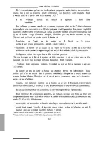 CODE GÉNÉRALDESIMPÔTS
B.- Les exonérations prévues au A du présent paragraphe sontapplicables aux conventions
conclues dans le cadre du programme précité conformément aux dispositions dudit paragraphe durant
la période allant du 1er
janvier 2008 au 31 décembre 2020. 424
B bis.- Avantages accordés aux bailleurs de logements à faible valeur
immobilière 425
Les bailleurs, personnes morales ou personnes physiques, visés au A- 5è
alinéa ci-dessus
qui concluent une convention avec l’Etat ayant pour objet l’acquisition d’au moins vingt (20)
logements à faible valeur immobilière, en vue de les affecter pendant une durée minimale de huit
(8) ans à la location à usage d’habitation principale, bénéficient pour une période maximum de vingt
(20) ans à partir de l’année du premier contrat de location de :
- l’exonération de l’impôt sur les sociétés ou de l’impôt sur le revenu
au titre de leurs revenus professionnels afférents à ladite location ;
- l’exonération de l’impôt sur les sociétés ou de l’impôt sur le revenu au titre de la plus-value
réaliséeencasdecessiondeslogementsprécitésaudelàdelapériodedehuit(8)anssusvisée.
Ces logements doivent être acquis dans un délai n’excédant pas douze
(12) mois à compter de la date de la signature de ladite convention et mis en location dans un délai
n’excédant pas six (6) mois à compter de la date d’acquisition desdits logements.
Nonobstant toutes dispositions contraires, le montant du loyer est fixé au maximum à sept cent
(700) dirhams.
Le locataire est tenu de fournir au bailleur une attestation délivrée par l’administration fiscale
justifiant qu’il n’est pas assujetti dans la commune considérée à l’impôt sur le revenu au titre des
revenus fonciers, à la taxe d’habitation et à la taxe de services communaux assise sur les immeubles
soumis à la taxe d’habitation.
Toutefois, peut égal ement bénéficier de la location de ce type de logement, le propriétaire
dans l’indivision soumis, à ce titre, à la taxe d’habitation et à la taxe de services communaux.
En cas de non respect de ces conditions, la convention précitée est réputée nulle.
Pour bénéficier des exonérations précitées, les bailleurs susvisés sont tenus de tenir une
comptabilité séparée pour l’activité de location et joindre à la déclaration prévue selon le cas, aux
articles20,82ou85et150ci-dessus:
- un exemplaire de la convention et du cahier des charges, en ce qui concernelapremièreannée;
- un état faisant ressortir le nombre de logements mis en location, la durée de la location par unité de
logement ainsi que le montant du chiffre d’affaires y afférent.
424
Articles 8 et 9 des lois de finances n° 38.07 et 115.12 pour les années 2008 et 2013.
425
Articles 8 et 9 des lois de finances n° 38.07 et 115.12 pour les années 2008 et 2013.
265
 