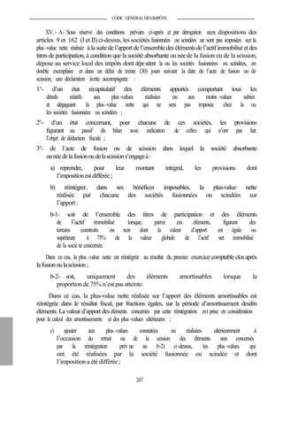 CODE GÉNÉRALDESIMPÔTS
XV. - A- Sous réserve des conditions prévues ci-après et par dérogation aux dispositions des
articles 9 et 162 (I et II) ci-dessus, les sociétés fusionnées ou scindées ne sont pas imposées sur la
plus -value nette réalisée à la suite de l’apport de l’ensemble des éléments del’actif immobilisé et des
titres de participation, à condition que la société absorbante ou néede la fusion ou de la scission,
dépose au service local des impôts dont dépe ndent la ou les sociétés fusionnées ou scindées, en
double exemplaire et dans un délai de trente (30) jours suivant la date de l’acte de fusion ou de
scission, une déclaration écrite accompagnée :
1°- d’un état récapitulatif des éléments apportés comportant tous les
détails relatifs aux plus-values réalisées ou aux moins -values subies
et dégageant la plus -value nette qui ne sera pas imposée chez la ou
les sociétés fusionnées ou scindées ;
2°- d’un état concernant, pour chacune de ces sociétés, les provisions
figurant au passif du bilan avec indication de celles qui n’ont pas fait
l’objet de déduction fiscale ;
3°- de l’acte de fusion ou de scission dans lequel la société absorbante
ounéedelafusionoudelascissions’engageà:
a) reprendre, pour leur montant intégral, les provisions dont
l’impositionestdifférée ;
b) réintégrer, dans ses bénéfices imposables, la plus-value nette
réalisée par chacune des sociétés fusionnées ou scindées sur
l’apport :
b-1- soit de l’ensemble des titres de participation et des éléments
de l’actif immobilisé lorsque, parmi ces éléments, figurent des
terrains construits ou non dont la valeur d’apport est égale ou
supérieure à 75% de la valeur globale de l’actif net immobilisé
de la socié té concernée.
Dans ce cas, la plus -value nette est réintégrée au résultat du premier exercice comptableclosaprès
lafusionoulascission;
b-2- soit, uniquement des éléments amortissables lorsque la
proportion de 75% n’est pas atteinte.
Dans ce cas, la plus-value nette réalisée sur l’apport des éléments amortissables est
réintégrée dans le résultat fiscal, par fractions égales, sur la période d’amortissement desdits
éléments. La valeur d’apport des éléments concernés par cette réintégration est prise en considération
pour le calcul des amortissements et des plus-values ultérieures ;
c) ajouter aux plus -values constatées ou réalisées ultérieurement à
l’occasion du retrait ou de la cession des éléments non concernés
par la réintégration prév ue au b-2) ci-dessus, les plus -values qui
ont été réalisées par la société fusionnée ou scindée et dont
l’imposition a été différée ;
267
 