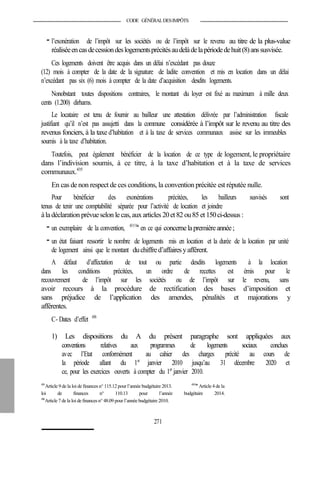 CODE GÉNÉRALDESIMPÔTS
- l’exonération de l’impôt sur les sociétés ou de l’impôt sur le revenu au titre de la plus-value
réaliséeencasdecessiondeslogementsprécitésaudelàdelapériodedehuit(8)anssusvisée.
Ces logements doivent être acquis dans un délai n’excédant pas douze
(12) mois à compter de la date de la signature de ladite convention et mis en location dans un délai
n’excédant pas six (6) mois à compter de la date d’acquisition desdits logements.
Nonobstant toutes dispositions contraires, le montant du loyer est fixé au maximum à mille deux
cents (1.200) dirhams.
Le locataire est tenu de fournir au bailleur une attestation délivrée par l’administration fiscale
justifiant qu’il n’est pas assujetti dans la commune considérée à l’impôt sur le revenu au titre des
revenus fonciers, à la taxe d’habitation et à la taxe de services communaux assise sur les immeubles
soumis à la taxe d’habitation.
Toutefois, peut également bénéficier de la location de ce type de logement, le propriétaire
dans l’indivision soumis, à ce titre, à la taxe d’habitation et à la taxe de services
communaux.435
En cas de non respect de ces conditions, la convention précitée est réputée nulle.
Pour bénéficier des exonérations précitées, les bailleurs susvisés sont
tenus de tenir une comptabilité séparée pour l’activité de location et joindre
àladéclaration prévueselon le cas,auxarticles 20et82 ou85 et150ci-dessus :
- un exemplaire de la convention, 435 bis
en ce qui concernelapremièreannée;
- un état faisant ressortir le nombre de logements mis en location et la durée de la location par unité
de logement ainsi que le montant duchiffred’affairesyafférent.
A défaut d’affectation de tout ou partie desdits logements à la location
dans les conditions précitées, un ordre de recettes est émis pour le
recouvrement de l’impôt sur les sociétés ou de l’impôt sur le revenu, sans
avoir recours à la procédure de rectification des bases d’imposition et
sans préjudice de l’application des amendes, pénalités et majorations y
afférentes.
C- Dates d’effet 436
1) Les dispositions du A du présent paragraphe sont appliquées aux
conventions relatives aux programmes de logements sociaux conclues
avec l’Etat conformément au cahier des charges précité au cours de
la période allant du 1er
janvier 2010 jusqu’au 31 décembre 2020 et
ce, pour les exercices ouverts à compter du 1er
janvier 2010.
435
Article 9 de la loi de finances n° 115.12 pour l’année budgétaire 2013. 435bis
Article 4 de la
loi de finances n° 110.13 pour l’année budgétaire 2014.
436
Article 7 dela loi definances n° 48.09 pour l’année budgétaire 2010.
271
 