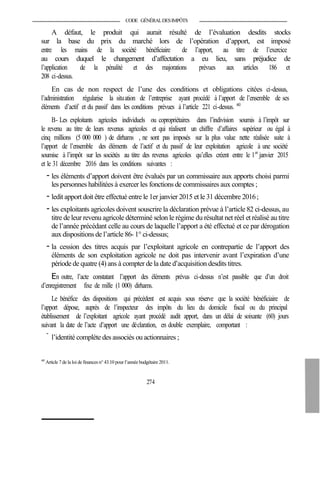 CODE GÉNÉRALDESIMPÔTS
A défaut, le produit qui aurait résulté de l’évaluation desdits stocks
sur la base du prix du marché lors de l’opération d’apport, est imposé
entre les mains de la société bénéficiaire de l’apport, au titre de l’exercice
au cours duquel le changement d’affectation a eu lieu, sans préjudice de
l’application de la pénalité et des majorations prévues aux articles 186 et
208 ci-dessus.
En cas de non respect de l’une des conditions et obligations citées ci-dessus,
l’administration régularise la situation de l’entreprise ayant procédé à l’apport de l’ensemble de ses
éléments d’actif et du passif dans les conditions prévues à l’article 221 ci-dessus. 443
B- Les exploitants agricoles individuels ou copropriétaires dans l’indivision soumis à l’impôt sur
le revenu au titre de leurs revenus agricoles et qui réalisent un chiffre d’affaires supérieur ou égal à
cinq millions (5 000 000 ) de dirhams , ne sont pas imposés sur la plus value nette réalisée suite à
l’apport de l’ensemble des éléments de l’actif et du passif de leur exploitation agricole à une société
soumise à l’impôt sur les sociétés au titre des revenus agricoles qu’elles créent entre le 1er
janvier 2015
et le 31 décembre 2016 dans les conditions suivantes :
- les éléments d’apport doivent être évalués par un commissaire aux apports choisi parmi
les personnes habilitées à exercer les fonctions de commissaires aux comptes ;
- ledit apport doit être effectué entre le 1er janvier 2015 et le 31 décembre 2016;
- les exploitants agricoles doivent souscrire la déclaration prévue à l’article 82 ci-dessus, au
titre de leur revenu agricole déterminé selon le régime du résultat net réel et réalisé au titre
de l’année précédant celle au cours de laquelle l’apport a été effectué et ce par dérogation
aux dispositions de l’article 86- 1° ci-dessus;
- la cession des titres acquis par l’exploitant agricole en contrepartie de l’apport des
éléments de son exploitation agricole ne doit pas intervenir avant l’expiration d’une
période de quatre (4) ans à compter de la date d’acquisition desdits titres.
En outre, l’acte constatant l’apport des éléments prévus ci-dessus n’est passible que d’un droit
d’enregistrement fixe de mille (1 000) dirhams.
Le bénéfice des dispositions qui précèdent est acquis sous réserve que la société bénéficiaire de
l’apport dépose, auprès de l’inspecteur des impôts du lieu du domicile fiscal ou du principal
établissement de l’exploitant agricole ayant procédé audit apport, dans un délai de soixante (60) jours
suivant la date de l’acte d’apport une déclaration, en double exemplaire, comportant :
-
l’identité complète des associés ou actionnaires ;
443
Article 7 de la loi definances n° 43.10 pour l’année budgétaire 2011.
274
 