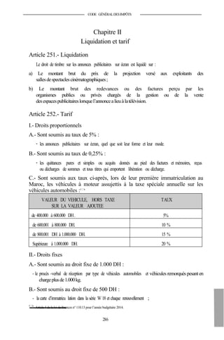CODE GÉNÉRALDESIMPÔTS
Chapitre II
Liquidation et tarif
Article 251.- Liquidation
Le droit de timbre sur les annonces publicitaires sur écran est liquidé sur :
a) Le montant brut du prix de la projection versé aux exploitants des
sallesdespectaclescinématographiques;
b) Le montant brut des redevances ou des factures perçu par les
organismes publics ou privés chargés de la gestion ou de la vente
desespacespublicitaireslorsquel’annoncealieuà latélévision.
Article 252.- Tarif
I.- Droits proportionnels
A.- Sont soumis au taux de 5% :
- les annonces publicitaires sur écran, quel que soit leur forme et leur mode.
B.- Sont soumis au taux de 0,25% :
- les quittances pures et simples ou acquits donnés au pied des factures et mémoires, reçus
ou décharges de sommes et tous titres qui emportent libération ou décharge.
C.- Sont soumis aux taux ci-après, lors de leur première immatriculation au
Maroc, les véhicules à moteur assujettis à la taxe spéciale annuelle sur les
véhicules automobiles :45 2 bis
VALEUR DU VEHICULE, HORS TAXE
SUR LA VALEUR AJOUTEE
TAUX
de 400.000 à 600.000 DH. 5%
de 600.001 à 800.000 DH. 10 %
de 800.001 DH à 1.000.000 DH. 15 %
Supérieure à 1.000.000 DH. 20 %
II.- Droits fixes
A.- Sont soumis au droit fixe de 1.000 DH :
- le procès -verbal de réception par type de véhicules automobiles et véhicules remorqués pesanten
chargeplusde1.000kg.
B.- Sont soumis au droit fixe de 500 DH :
- la carte d’immatricu lation dans la série W 18 et chaque renouvellement ;
45 2 bis
Article 4 de la loi definances n° 110.13 pour l’année budgétaire 2014.
286
 
