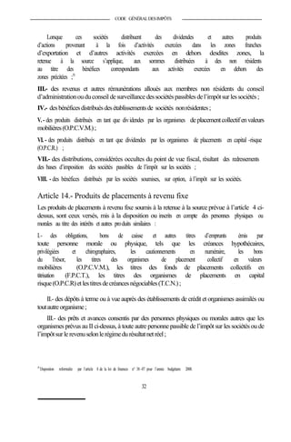 CODE GÉNÉRALDESIMPÔTS
Lorsque ces sociétés distribuent des dividendes et autres produits
d’actions provenant à la fois d’activités exercées dans les zones franches
d’exportation et d’autres activités exercées en dehors desdites zones, la
retenue à la source s’applique, aux sommes distribuées à des non résidents
au titre des bénéfices correspondants aux activités exercées en dehors des
zones précitées ;51
III.- des revenus et autres rémunérations alloués aux membres non résidents du conseil
d’administrationouduconseil desurveillance dessociétéspassibles del’impôtsur lessociétés;
IV.- desbénéficesdistribuésdesétablissementsde sociétés nonrésidentes;
V.- des produits distribués en tant que dividendes par les organismes deplacementcollectifenvaleurs
mobilières(O.P.C.V.M.);
VI. - des produits distribués en tant que dividendes par les organismes de placements en capital -risque
(O.P.C.R.) ;
VII.- des distributions, considérées occultes du point de vue fiscal, résultant des redressements
des bases d’imposition des sociétés passibles de l’impôt sur les sociétés ;
VIII. - des bénéfices distribués par les sociétés soumises, sur option, à l’impôt sur les sociétés.
Article 14.- Produits de placements à revenu fixe
Les produits de placements à revenu fixe soumis à la retenue à la source prévue à l’article 4 ci-
dessus, sont ceux versés, mis à la disposition ou inscrits en compte des personnes physiques ou
morales au titre des intérêts et autres produits similaires :
I.- des obligations, bons de caisse et autres titres d’emprunts émis par
toute personne morale ou physique, tels que les créances hypothécaires,
privilégiées et chirographaires, les cautionnements en numéraire, les bons
du Trésor, les titres des organismes de placement collectif en valeurs
mobilières (O.P.C.V.M.), les titres des fonds de placements collectifs en
titrisation (F.P.C.T.), les titres des organismes de placements en capital
risque(O.P.C.R)et lestitresdecréancesnégociables(T.C.N.);
II.- des dépôts à terme ou à vue auprès des établissements de crédit et organismes assimilés ou
toutautreorganisme;
III.- des prêts et avances consentis par des personnes physiques ou morales autres que les
organismes prévus au II ci-dessus, à toute autre personne passible de l’impôt sur les sociétés ou de
l’impôtsurle revenuselonlerégimedurésultatnetréel;
51
Disposition reformulée par l’article 8 de la loi de finances n° 38-07 pour l’année budgétaire 2008.
32
 