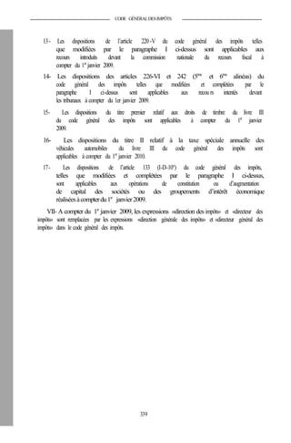 CODE GÉNÉRALDESIMPÔTS
13- Les dispositions de l’article 220-V du code général des impôts telles
que modifiées par le paragraphe I ci-dessus sont applicables aux
recours introduits devant la commission nationale du recours fiscal à
compter du 1er
janvier 2009.
14- Les dispositions des articles 226-VI et 242 (5ème
et 6ème
alinéas) du
code général des impôts telles que modifiées et complétées par le
paragraphe I ci-dessus sont applicables aux recou rs intentés devant
les tribunaux à compter du 1er janvier 2009.
15- Les dispositions du titre premier relatif aux droits de timbre du livre III
du code général des impôts sont applicables à compter du 1er
janvier
2009.
16- Les dispositions du titre II relatif à la taxe spéciale annuelle des
véhicules automobiles du livre III du code général des impôts sont
applicables à compter du 1er
janvier 2010.
17- Les dispositions de l’article 133 (I-D-10°) du code général des impôts,
telles que modifiées et complétées par le paragraphe I ci-dessus,
sont applicables aux opérations de constitution ou d’augmentation
de capital des sociétés ou des groupements d’intérêt économique
réaliséesàcompterdu1er
janvier2009.
VII- A compter du 1er
janvier 2009, les expressions «direction des impôts» et «directeur des
impôts» sont remplacées par les expressions «direction générale des impôts» et «directeur général des
impôts» dans le code général des impôts.
339
 