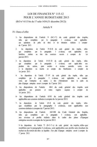 CODE GÉNÉRALDESIMPÔTS
LOI DE FINANCES N° 115-12
POUR L’ANNEE BUDGETAIRE 2013
(B.O n° 6113 bis du 17 safar 1434 (31 décembre 2012))
Article 9
IV- Dates d’effet
1- les dispositions de l’article 9 (I-C-1°) du code général des impôts,
telles que complétées par le paragraphe I ci-dessus, sont applicables
aux opérations de prêts de titres et de titrisation réalisées à compter
du 1er
janvier 2013.
2- les dispositions de l’article 19-II-B du code général des impôts, telles
que complétées par le paragraphe I ci-dessus, sont applicables aux
bénéfices réalisés au titre des exercices ouverts à compter du 1er
janvier2013.
3- les dispositions de l’article 19-IV-D du code général des impôts, telles
que complétées par le paragraphe I ci-dessus, sont applic ables aux
produits des actions, parts sociales et revenus assimilés versés, mis
à la disposition ou inscrits en compte des bénéficiaires à compter du
1er janvier 2013.
4- les dispositions de l’article 57-19° du code général des impôts, telles que
complétées par le paragraphe I ci-dessus, sont applicables au montant
versé, par l’entreprise au salarié, à titre d’abondement dans le cadre du
plan d’épargne entreprise ouvert à compter du 1er
janvier 2013.
5- les dispositions de l’article 60-I du code général des impôts sont
applicables aux pensions et rentes viagères acquises à compter du
1er janvier 2013.
6- les dispositions de l’article 63-II du code général des impôts sont
applicablesauxcessions réaliséesà compterdu1er janvier 2013.
7- les dispositions de l’article 65-II du code général des impôts, telles
que modifiées par le paragraphe I ci-dessus, sont applicables aux
cessionsréaliséesàcompterdu1er
janvier2013.
8- les dispositions de l’article 68-VIII du Code Général des Impôts,
telles que complétées par le paragraphe I ci-dessus, sont applicables
aux revenus et profits réalisés dans le cadre des plans d’épargne
entrepriseouvertsàcompter du1erjanvier2013.
9- les dispositions de l’article 73 (II-C-1°-c) du code général des impôts, telles que
modifiées par le paragraphe I ci-dessus, sont applicables aux profits nets résultant du
rachat ou du retrait des titres ou liquidités d’un plan d’épargne entreprise ouvert à compter du
1er
janvier 2013.
347
 