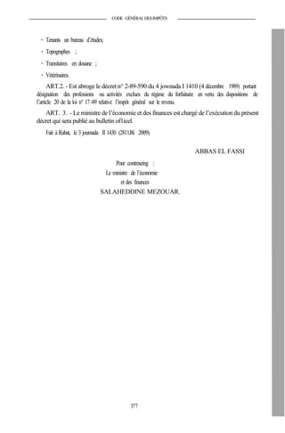 CODE GÉNÉRALDESIMPÔTS
- Tenants un bureau d’études;
- Topographes ;
- Transitaires en douane ;
- Vétérinaires.
ART.2. - Est abroge le décret n° 2-89-590 du 4 jownada I 1410 (4 décembre 1989) portant
désignation des professions ou activités exclues du régime du forfaitaire en vertu des dispositions de
l’article 20 de la loi n° 17-89 relative l’impôt général sur le revenu.
ART. 3. - Le ministre de l’économie et des finances est chargé de l’exécution du présent
décret qui sera publié au bulletin of1icel.
Fait à Rabat, le 3 joumada II 1430 (2811J8i 2009).
ABBAS EL FASSI
Pour contreseing :
Le ministre de l’économie
et des finances
SALAHEDDINE MEZOUAR.
377
 