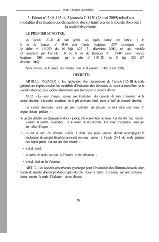 CODE GÉNÉRALDESIMPÔTS
3- Décret n° 2-08-125 du 3 joumada II 1430 (28 mai 2009) relatif aux
modalités d’évaluation des éléments du stock à transférer de la société absorbée à
la société absorbante.
LE PREMIER MINISTRE,
Vu l’article 162-III du code général des impôts institué par l’article 5 de
la loi de finances n° 43-06 pour l’année budgétaire 2007 promulguée par
le dahir n° 1-6-232 du 10 hija 1427 (31 décembre 2006), tel que modifié
et complété par l’article 8 de la loi de finances n° 38-07 pour l’année
budgétaire 2008 promulguée par le dahir n° 1-07-211 du 16 hija 1428 (27
décembre 2007) ;
Après examen par le conseil des ministres réuni le 11 joumada I 1430 (7 mai 2009),
DECRÈTE:
ARTICLE PREMIER -. En application des dispositions de l’article 162- III du code
général des impôts susvisé, les modalités d’évaluation des élemenls du stock à transférer de la
société absorbée à la société absorbante sont fixées par le présent décret
ART.2. - La valeur d’origine retenue pour l’évaluation des éléments du stock à transférer de la
société absorbée à la société absorbante est le prix de revient initial inscrit à l’actif de la société absorbée.
Les sociétés absorbantes ayant opté pour l’évaluation des éléments du stock selon cette valeur d’
origine doivent produire :
1-unétat détaillédes éléments évaluésà joindreà la conventiondefusion. Cet état doit faire ressortir
la nature, la quantité, la superficie ou le volume de ces éléments, leur année d’acquisition ainsi que
leur valeur d’origine :
2 - un état de suivi des éléments évalués à joindre aux pièces annexes devant accompagner la
déclaration du résultat fiscal de la société absorbante prévue à l’article 20- I du code général
des impôtprécité. Cet état doit faire ressortir :
- le stock initial;
- les sorties de stocks au cours de l’exercice et leur affectation :
- le stock final en fin d’exercice.
ART. 3.- Les sociétés absorbantes ayant opté pour l’évaluation des élémentsdustockselon
le prixdumarchédoivent produireenplusdesétats prévus à l’article 2 ci-dessus, une note explicative
faisant ressortir le mode d’évaluation de ces éléments.
378
 