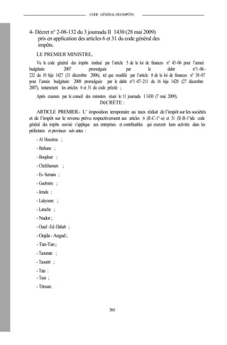 CODE GÉNÉRALDESIMPÔTS
4- Décret n° 2-08-132 du 3 joumada II 1430 (28 mai 2009)
pris en application des articles 6 et 31 du code général des
impôts.
LE PREMIER MINISTRE,
Vu le code général des impôts institué par l’article 5 de la loi de finances n° 43-06 pour l’anneé
budgétaire 2007 promulguée par le dahir n°1-06-
232 du 10 hija 1427 (31 décembre 2006), tel que modifié par l’article 8 de la loi de finances n° 38-07
pour l’année budgétaire 2008 promulguée par le dahir n°1-07-211 du 16 hija 1428 (27 décembre
2007), notamment les articles 6 et 31 du code précité ;
Après examen par le conseil des ministres réuni le 11 joumada I 1430 (7 mai 2009),
DéCRÈTE :
ARTICLE PREMIER.- L’ imposition temporaire au taux réduit del’impôt surles sociétés
et de l’impôt sur le revenu prévu respectivement aux articles 6 (II-C-1°-a) et 31 (II-B-1°)du code
général des impôts susvisé s’applique aux entreprises et contribuables qui exercent leurs activités dans les
préfectures et provinces suivantes :
- Al Hoceima ;
- Berkane ;
- Boujdour ;
- Chefchaouen ;
- Es-Semara ;
- Guelmim ;
- Jerada ;
- Laâyoune ;
- Larache ;
-Nador;
- Oued -Ed-Dahab ;
-Oujda-Angad;
-Tan-Tan;
- Taounate ;
- Taourirt ;
- Tata :
- Taza ;
- Tétouan.
380
 