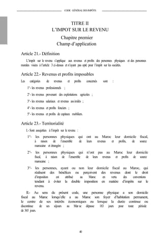 CODE GÉNÉRALDESIMPÔTS
TITRE II
L’IMPOT SUR LE REVENU
Chapitre premier
Champ d’application
Article 21.- Définition
L’impôt sur le revenu s’applique aux revenus et profits des personnes physiques et des personnes
morales visées à l’article 3 ci-dessus et n’ayant pas opté pour l’impôt sur les sociétés.
Article 22.- Revenus et profits imposables
Les catégories de revenus et profits concernés sont :
1°- les revenus professionnels ;
2°- les revenus provenant des exploitations agricoles ;
3°- les revenus salariaux et revenus assimilés ;
4°- les revenus et profits fonciers ;
5°- les revenus et profits de capitaux mobiliers.
Article 23.- Territorialité
I.- Sont assujetties à l’impôt sur le revenu :
1°- les personnes physiques qui ont au Maroc leur domicile fiscal,
à raison de l’ensemble de leurs revenus et profits, de source
marocaine et étrangère ;
2°- les personnes physiques qui n’ont pas au Maroc leur domicile
fiscal, à raison de l’ensemble de leurs revenus et profits de source
marocaine ;
3°- les personnes, ayant ou non leur domicile fiscal au Maroc, qui
réalisent des bénéfices ou perçoivent des revenus dont le droit
d’imposition est attribué au Maroc en vertu des conventions
tendant à éviter la double imposition en matière d’impôts sur le
revenu.
II.- Au sens du présent code, une personne physique a son domicile
fiscal au Maroc lorsqu’elle a au Maroc son foyer d’habitation permanent,
le centre de ses intérêts économiques ou lorsque la durée continue ou
discontinue de ses séjours au Mar oc dépasse 183 jours pour toute période
de 365 jours.
40
 