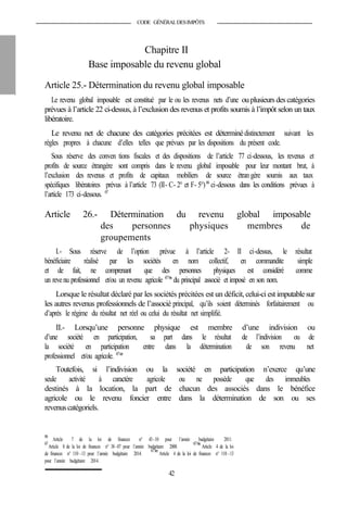 CODE GÉNÉRALDESIMPÔTS
Chapitre II
Base imposable du revenu global
Article 25.- Détermination du revenu global imposable
Le revenu global imposable est constitué par le ou les revenus nets d’une ouplusieursdes catégories
prévues à l’article 22 ci-dessus, à l’exclusion des revenus et profits soumis à l’impôt selon un taux
libératoire.
Le revenu net de chacune des catégories précitées est déterminédistinctement suivant les
règles propres à chacune d’elles telles que prévues par les dispositions du présent code.
Sous réserve des conven tions fiscales et des dispositions de l’article 77 ci-dessous, les revenus et
profits de source étrangère sont compris dans le revenu global imposable pour leur montant brut, à
l’exclusion des revenus et profits de capitaux mobiliers de source étran gère soumis aux taux
spécifiques libératoires prévus à l’article 73 (II- C- 2° et F- 5°)66
ci-dessous dans les conditions prévues à
l’article 173 ci-dessous. 67
Article 26.- Détermination du revenu global imposable
des personnes physiques membres de
groupements
I.- Sous réserve de l’option prévue à l’article 2- II ci-dessus, le résultat
bénéficiaire réalisé par les sociétés en nom collectif, en commandite simple
et de fait, ne comprenant que des personnes physiques est considéré comme
un revenu professionnel et/ou un revenu agricole 67bis
du principal associé et imposé en son nom.
Lorsque le résultat déclaré par les sociétés précitées est un déficit, celui-ci est imputable sur
les autres revenus professionnels de l’associé principal, qu’ils soient déterminés forfaitairement ou
d’après le régime du résultat net réel ou celui du résultat net simplifié.
II.- Lorsqu’une personne physique est membre d’une indivision ou
d’une société en participation, sa part dans le résultat de l’indivision ou de
la société en participation entre dans la détermination de son revenu net
professionnel et/ou agricole. 67ter
Toutefois, si l’indivision ou la société en participation n’exerce qu’une
seule activité à caractère agricole ou ne possède que des immeubles
destinés à la location, la part de chacun des associés dans le bénéfice
agricole ou le revenu foncier entre dans la détermination de son ou ses
revenuscatégoriels.
66
Article 7 de la loi de finances n° 43-10 pour l’année budgétaire 2011.
67
Article 8 de la loi de finances n° 38-07 pour l’année budgétaire 2008.
67bis
Article 4 de la loi
de finances n° 110 -13 pour l’année budgétaire 2014.
67ter
Article 4 de la loi de finances n° 110 -13
pour l’année budgétaire 2014.
42
 