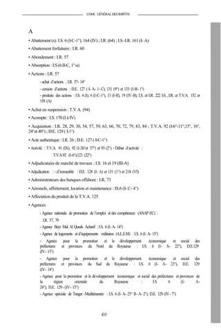 CODE GÉNÉRALDESIMPÔTS
A
• Abattement (s): I.S. 6 (I-C-1°), 164 (IV) ; I.R. (64) ; I.S.-I.R. 161 (I- A)
• Abattement forfaitaire : I.R. 60
• Abondement : I.R. 57
• Absorption : I.S (6.II-C, 1°-a)
• Actions : I.R. 57
- achat d’actions : I.R. 57- 14°
- cession d’actions : D.E. 127 ( I- A- 1- C), 131 (9°) et 133 (I-B- 1°)
- produits des actions : I.S. 4 (I), 6 (I-C-1°), 13 (I-II), 19 (IV-B), I.S. et I.R. 222 I.S., I.R. et T.V.A. 152 et
158 (A)
• Achat en suspension : T.V.A. (94)
• Acompte : I.S. 170 (I à IV)
• Acquisition : I.R. 28, 29, 30, 54, 57, 59, 63, 66, 70, 72, 79, 83, 84 ; T.V.A. 92 (I-6°-11°,15°, 16°,
24°et 40°) ; D.E. 129 ( I-1°)
• Acte authentique : I.R. 26 ; D.E. 127 ( I-C-1°)
• Activité : T.V.A. 91 (IX), 92 (I-26°et 37°) et 93 (2°) - Début d’activité :
T.V.A.92 (I-6°),123 (22°)
• Adjudicataire de marché de travaux : I.S. 16 et 19 (III-A)
• Adjudication : - d’immeuble : D.E. 128 (I- A) et 131 (1°) et 218 (VI)
• Administrateurs des banques offshore : I.R. 73
• Aéronefs, affrètement, location et maintenance : IS.6 (I- C- 4°)
• Affectation du produit de la T.V.A. 125
• Agences
- Agence nationale de promotion de l’emploi et des compétences (ANAP EC) :
I.R. 57, 79
- Agence Bayt Mal Al Quods Acharif : I.S. 6(I- A- 14°)
- Agence de logements et d’équipements militaires (A.L.E.M) : I.S. 6(I- A- 15°)
- Agence pour la promotion et le développement économique et social des
préfectures et provinces du Nord du Royaume : I.S. 6 (I- A- 22°), D.E.129
(IV- 13°)
- Agence pour la promotion et le développement économique et social des
préfectures et provinces du Sud du Royaume : I.S. 6 (I- A- 23°), D.E. 129
(IV- 14°)
- Agence pour la promotion et le développement économique et social des préfectures et provinces de
la région orientale du Royaume : I.S 6 (I- A-
24°), D.E. 129- (IV- 15°)
- Agence spéciale de Tanger -Meditérannée : I.S. 6 (I- A- 25° II- A- 2°), D.E. 129 (IV- 7°)
435
 