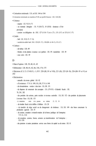 CODE GÉNÉRALDESIMPÔTS
• Cotisation minimale : I.S. et I.R. 144 et 184
• Cotisation minimale en matière d’I.R sur profit foncier : I.R. 144 (II)
• Créance
- acquise : I.S. 9(I-A-1°)
- en monnaie étrangère : I.S. 9 (I-B-2°), 10 (II-B) - douteuse s (Voir
provision)
- cession ou délégation de : D.E. 127 (I- B- 1°) et c- 2°) ; 131 (11°) et 133 (I- C- 5°)
• Crédit :
- bail : I.S. 10 (I- F- 1°- b)
- société de crédit- bail :D.E. 129 (IV- 3°) ; 130 (III- A- B- C), 131 (1°)
• Culture :
-de tabac :I.R. 49
- florales et des plantes à essence ou à parfum : I.R. 49 - maraîchère : I.R. 49
- sous serre : I.R. 49
D
• Date d’option : I.R. 39, 40, 41, 43
• Débirentier : I.R. 80, 81, 82, 86, 156, 174, 175
• Décision (C.L.T, C.N.R.F.) : L.P.F. 220 (III, IV et VII), 221 (II), 225 (II- D), 226 (III- IV et V) et
242
• Déclaration
- annuelle de revenu global : I.R. 82
- d’existence :T.V.A. 109, I.S, I.R, T.V.A 148
- de rémunérations versées à des tiers : I.S, I.R. 151
- de dispense de versement des acomptes : I.S. (170-IV) - d’identité fiscale : I.R.
78, 201, 202
- des produits des actions, parts sociales et revenus assimilés : I.S, I.R. 152 - des produits de placements
à revenus fixes : I.S, I.R. 153
- de rémunérations versées à des personnes non résidentes : I.S, I.R. 154
- de résultat fiscal et de chiffres d’affaires : I.S. 20
- de transfert de siège social ou de changement de résidence : I.S, I.R. 149 - des biens concernant la
production agricole : I.R. 55
- de cession, cessation et transformation de la forme juridique de l’entreprise:
T.V.A. 114
- de cessation, cession, fusion, scission ou transformation de l’entreprise :
I.S. 150
- des pensions et autres prestations servies sous forme de capital ou de rentes :I.R. 81
442
 