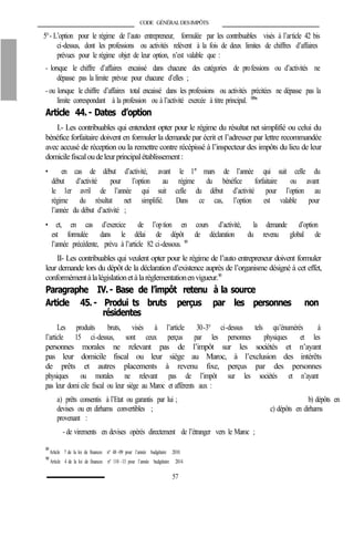 CODE GÉNÉRALDESIMPÔTS
5°- L’option pour le régime de l’auto entrepreneur, formulée par les contribuables visés à l’article 42 bis
ci-dessus, dont les professions ou activités relèvent à la fois de deux limites de chiffres d’affaires
prévues pour le régime objet de leur option, n’est valable que :
- lorsque le chiffre d’affaires encaissé dans chacune des catégories de professions ou d’activités ne
dépasse pas la limite prévue pour chacune d’elles ;
- ou lorsque le chiffre d’affaires total encaissé dans les professions ou activités précitées ne dépasse pas la
limite correspondant à la profession ou à l’activité exercée à titre principal. 88bis
Article 44.- Dates d’option
I.- Les contribuables qui entendent opter pour le régime du résultat net simplifié ou celui du
bénéfice forfaitaire doivent en formuler la demande par écrit et l’adresser par lettre recommandée
avec accusé de réception ou la remettre contre récépissé à l’inspecteur des impôts du lieu de leur
domicilefiscaloudeleurprincipalétablissement:
• en cas de début d’activité, avant le 1er
mars de l’année qui suit celle du
début d’activité pour l’option au régime du bénéfice forfaitaire ou avant
le 1er avril de l’année qui suit celle du début d’activité pour l’option au
régime du résultat net simplifié. Dans ce cas, l’option est valable pour
l’année du début d’activité ;
• et, en cas d’exercice de l’option en cours d’activité, la demande d’option
est formulée dans le délai de dépôt de déclaration du revenu global de
l’année précédente, prévu à l’article 82 ci-dessous. 89
II- Les contribuables qui veulent opter pour le régime de l’auto entrepreneur doivent formuler
leur demande lors du dépôt de la déclaration d’existence auprès de l’organisme désigné à cet effet,
conformémentàlalégislationetàlaréglementationenvigueur.90
Paragraphe IV.- Base de l’impôt retenu à la source
Article 45.- Produi ts bruts perçus par les personnes non
résidentes
Les produits bruts, visés à l’article 30-3° ci-dessus tels qu’énumérés à
l’article 15 ci-dessus, sont ceux perçus par les personnes physiques et les
personnes morales ne relevant pas de l’impôt sur les sociétés et n’ayant
pas leur domicile fiscal ou leur siège au Maroc, à l’exclusion des intérêts
de prêts et autres placements à revenu fixe, perçus par des personnes
physiques ou morales ne relevant pas de l’impôt sur les sociétés et n’ayant
pas leur domi cile fiscal ou leur siège au Maroc et afférents aux :
a) prêts consentis à l’Etat ou garantis par lui ; b) dépôts en
devises ou en dirhams convertibles ; c) dépôts en dirhams
provenant :
- de virements en devises opérés directement de l’étranger vers le Maroc ;
89
Article 7 de la loi de finances n° 48 -09 pour l’année budgétaire 2010.
90
Article 4 de la loi de finances n° 110 -13 pour l’année budgétaire 2014.
57
 