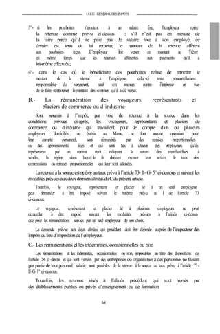 CODE GÉNÉRALDESIMPÔTS
3°- si les pourboires s’ajoutent à un salaire fixe, l’employeur opère
la retenue comme prévu ci-dessus ; s’il n’est pas en mesure de
la faire parce qu’il ne paie pas de salaire fixe à son employé, ce
dernier est tenu de lui remettre le montant de la retenue afférent
aux pourboires reçus. L’employeur doit verser ce montant au Trésor
en même temps que les retenues afférentes aux paiements qu’il a
lui-mêmeeffectués;
4°- dans le cas où le bénéficiaire des pourboires refuse de remettre le
montant de la retenue à l’employeur, celui -ci reste personnellement
responsable du versement, sauf son recours contre l’intéressé en vue
de se faire rembourser le montant des sommes qu’il a dû verser.
B.- La rémunération des voyageurs, représentants et
placiers de commerce ou d’industrie
Sont soumis à l’impôt, par voie de retenue à la source dans les
conditions prévues ci-après, les voyageurs, représentants et placiers de
commerce ou d’industrie qui travaillent pour le compte d’un ou plusieurs
employeurs domiciliés ou établis au Maroc, ne font aucune opération pour
leur compte personnel, sont rémunérés par des remises proportionnelles
ou des appointements fixes et qui sont liés à chacun des employeurs qu’ils
représentent par un contrat écrit indiquant la nature des marchandises à
vendre, la région dans laquel le ils doivent exercer leur action, le taux des
commissions ou remises proportionnelles qui leur sont allouées.
La retenue à la source est opérée au taux prévu à l’article 73- II- G- 5° ci-dessous et suivant les
modalitésprévuesauxdeuxderniersalinéasduCduprésentarticle.
Toutefois, le voyageur, représentant et placier lié à un seul employeur
peut demander à être imposé suivant le barème prévu au I de l’article 73
ci-dessous.
Le voyageur, représentant et placier lié à plusieurs employeurs ne peut
demander à être imposé suivant les modalités prévues à l’alinéa ci-dessus
que pour les rémunérations servies par un seul employeur de son choix.
La demande prévue aux deux alinéas qui précèdent doit être déposée auprès de l’inspecteur des
impôtsdulieud’impositiondel’employeur.
C.- Les rémunérations et les indemnités, occasionnelles ou non
Les rémunérations et les indemnités, occasionnelles ou non, imposables au titre des dispositions de
l’article 56 ci-dessus et qui sont versées par des entreprises ou organismes à des personnes ne faisant
pas partie deleur personnel salarié, sont passibles de la retenue à la source au taux prévu à l’article 73-
II-G-1° ci-dessous.
Toutefois, les revenus visés à l’alinéa précédent qui sont versés par
des établissements publics ou privés d’enseignement ou de formation
68
 