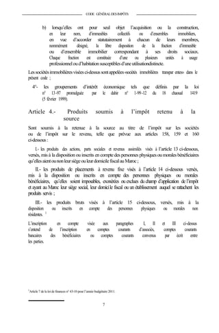 CODE GÉNÉRALDESIMPÔTS
b) lorsqu’elles ont pour seul objet l’acquisition ou la construction,
en leur nom, d’immeubles collectifs ou d’ensembles immobiliers,
en vue d’accorder statutairement à chacun de leurs membres,
nommément désigné, la libre disposition de la fraction d’immeuble
ou d’ensemble immobilier correspondant à ses droits sociaux.
Chaque fraction est constituée d’une ou plusieurs unités à usage
professionneloud’habitationsusceptiblesd’uneutilisationdistincte.
Lessociétésimmobilièresviséesci-dessussontappelées«sociétés immobilières transpar entes» dans le
présent code ;
4°- les groupements d’intérêt économique tels que définis par la loi
n° 13-97 promulguée par le dahir n° 1-99-12 du 18 chaoual 1419
(5 février 1999).
Article 4.- Produits soumis à l’impôt retenu à la
source
Sont soumis à la retenue à la source au titre de l’impôt sur les sociétés
ou de l’impôt sur le revenu, telle que prévue aux articles 158, 159 et 160
ci-dessous:
I.- les produits des actions, parts sociales et revenus assimilés visés à l’article 13 ci-dessous,
versés, mis à la disposition ou inscrits en comptedes personnes physiques ou morales bénéficiaires
qu’ellesaientounonleursiègeouleurdomicilefiscalauMaroc;
II.- les produits de placements à revenu fixe visés à l’article 14 ci-dessous versés,
mis à la disposition ou inscrits en compte des personnes physiques ou morales
bénéficiaires, qu’elles soient imposables, exonérées ou exclues du champ d’application de l’impôt
et ayant au Maroc leur siège social, leur domicile fiscal ou un établissement auquel se rattachent les
produits servis ;
III.- les produits bruts visés à l’article 15 ci-dessous, versés, mis à la
disposition ou inscrits en compte des personnes physiques ou morales non
résidentes. 3
L’inscription en compte visée aux paragraphes I, II et III ci-dessus
s’entend de l’inscription en comptes courants d’associés, comptes courants
bancaires des bénéficiaires ou comptes courants convenus par écrit entre
les parties.
3
Article 7 dela loi de finances n° 43-10 pour l’année budgétaire 2011.
7
 