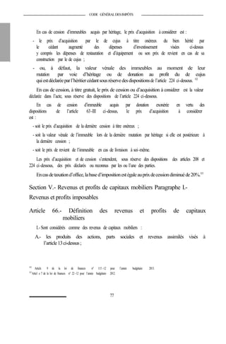 CODE GÉNÉRALDESIMPÔTS
En cas de cession d’immeubles acquis par héritage, le prix d’acquisition à considérer est :
- le prix d’acquisition par le de cujus à titre onéreux du bien hérité par
le cédant augmenté des dépenses d’investissement visées ci-dessus
y compris les dépenses de restauration et d’équipement ou son prix de revient en cas de sa
construction par le de cujus ;
- ou, à défaut, la valeur vénale des immeubles au moment de leur
mutation par voie d’héritage ou de donation au profit du de cujus
quiestdéclaréeparl’héritiercédantsousréservedesdispositionsde l’article 224 ci-dessous. 112
En cas de cession, à titre gratuit, le prix de cession ou d’acquisition à considérer est la valeur
déclarée dans l’acte, sous réserve des dispositions de l’article 224 ci-dessous.
En cas de cession d’immeuble acquis par donation exonérée en vertu des
dispositions de l’article 63-III ci-dessus, le prix d’acquisition à considérer
est :
- soit le prix d’acquisition de la dernière cession à titre onéreux ;
- soit la valeur vénale de l’immeuble lors de la dernière mutation par héritage si elle est postérieure à
la dernière cession ;
- soit le prix de revient de l’immeuble en cas de livraison à soi-même.
Les prix d’acquisition et de cession s’entendent, sous réserve des dispositions des articles 208 et
224 ci-dessous, des prix déclarés ou reconnus par les ou l’une des parties.
Encasdetaxationd’office,labased’impositionestégaleauprixdecessiondiminuéde20%.113
Section V.- Revenus et profits de capitaux mobiliers Paragraphe I.-
Revenus et profits imposables
Article 66.- Définition des revenus et profits de capitaux
mobiliers
I.- Sont considérés comme des revenus de capitaux mobiliers :
A.- les produits des actions, parts sociales et revenus assimilés visés à
l’article13ci-dessus;
112
Article 9 de la loi de finances n° 115 -12 pour l’année budgétaire 2013.
113
Articl e 7 de la loi de finances n° 22-12 pour l’année budgétaire 2012.
77
 