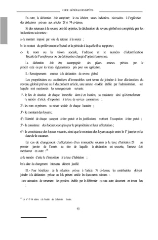 CODE GÉNÉRALDESIMPÔTS
En outre, la déclaration doit comporter, le cas échéant, toutes indications nécessaires à l’application
des déductions prévues aux articles 28 et 74 ci-dessus.
Si des retenuesà la source ont été opérées, la déclaration du revenuglobal est complétée par les
indicationssuivantes:
a- le montant imposé par voie de retenue à la source ;
b-le montant duprélèvementeffectuéetlapériodeàlaquelleilse rapporte ;
c- le nom ou la raison sociale, l’adresse et le numéro d’identification
fiscaledel’employeuroududébirentierchargéd’opérerlaretenue.
La déclaration doit être accompagnée des pièces annexes prévues par le
présent code ou par les textes réglementaires pris pour son application.
II.- Renseignements annexes à la déclaration du revenu global.
Les propriétaires ou usufruitiers d’immeubles sont tenus de joindre à leur déclaration du
revenu global prévue au I du présent article, une annexe -modèle établie par l’administration, sur
laquelle sont mentionnés les renseignements suivants:
1°- le lieu de situation de chaque immeuble donn é en location, sa consistance ainsi qu’éventuellement
le numéro d’article d’imposition à la taxe de services communaux ;
2°- les nom et prénoms ou raison sociale de chaque locataire ;
3°-lemontantdesloyers;
4°- l’identité de chaque occupant à titre gratuit et les justifications motivant l’occupation à titre gratuit ;
5°-laconsistance des locaux occupés par le propriétaireet leur affectation ;
6°-laconsistancedes locauxvacants, ainsiquele montantdes loyersacquis entre le 1er
janvier et la
datedelavacance.
En cas de changement d’affectation d’un immeuble soumis à la taxe d’habitation128 au
premier janvier de l’année au titre de laquelle la déclaration est souscrite, l’annexe doit
mentionner en outre :148
a) le numéro d’artic le d’imposition à la taxe d’habitation ;
b) la date du changement intervenu dûment justifié.
III.- Pour bénéficier de la réduction prévue à l’article 76 ci-dessus, les contribuables doivent
joindre à la déclaration prévue au I du présent article les docu ments suivants :
- une attestation de versement des pensions établie par le débirentier ou tout autre document en tenant lieu
;
148
Loi n° 47-06 relative à la Fiscalité des Collectivités Locales.
93
 