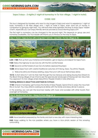 Sapa 3 days - 2 nights (1 night at homestay in Ta Van village, 1 night in hotel) 
CODE: GS5 
This tour is designed for travelers who want to stay longer in Sapa and want to experience 1 night at basic homestay in hill tribe village and 1 night at hotel in Sapa, even save lots of money in comparison to going by night train. You will have free times between the lines to enjoy Sapa’ hidden charm, especially you can enjoy friendly services provide by Good Morning Sapa.com 
The first night in homestay can be changed to the second night. This depends on group size and homestay availability. Our tour leader will informs you in the bus on the way to Sapa. Day 1: Hanoi – Sapa by bus with a long trek Y Linh Ho - Lao Chai – Ta Van village (L, D) 
6.30 – 7.00: Pick up from your hotel/accommodation, get on big bus and depart for Sapa Town. 
9.30: Follow the highway to Lao Cai city with the first comfort break 
11.00: Second comfort break at Lao Cai city before approaching Sapa 
13.00: Arrive Sapa Town with colorful traditional costumes of H’Mong, Dzao, Tay ethnic People. 
 Welcome drink and itinerary briefing, enjoy the lunch with local Vietnamese dishes 
14.15: A short drive to Y Linh Ho then trek through the rice terraces and along Muong Hoa Stream to the Black Hmong village of Lao Chai to see the spectacular landscape of Hoang Lien Son Mountain. You approach Ta Van village where Dzay Ethnic People inhabits in late afternoon. 
Trekking distance is about 9 kms and it lasts for 3.5 hours 
17.45: Check in homestay; get to know the family of Dzay People. Spend time to enjoy the mountain life on Sunset. You may attend cooking local dishes with the family and enjoy dinner in peace. 
In the evening, you can join the local bar nearby with music and socialize with other tourists then overnight at homestay. Day 2: Medium trek Ta Van – Giang Ta Chai village (B, L) 
8.00: Have breakfast prepared by the family and start a new day with more interesting trek. 
8.45: Keep walking to the rice paddies where you have a nice photo session of the amazing surrounding  