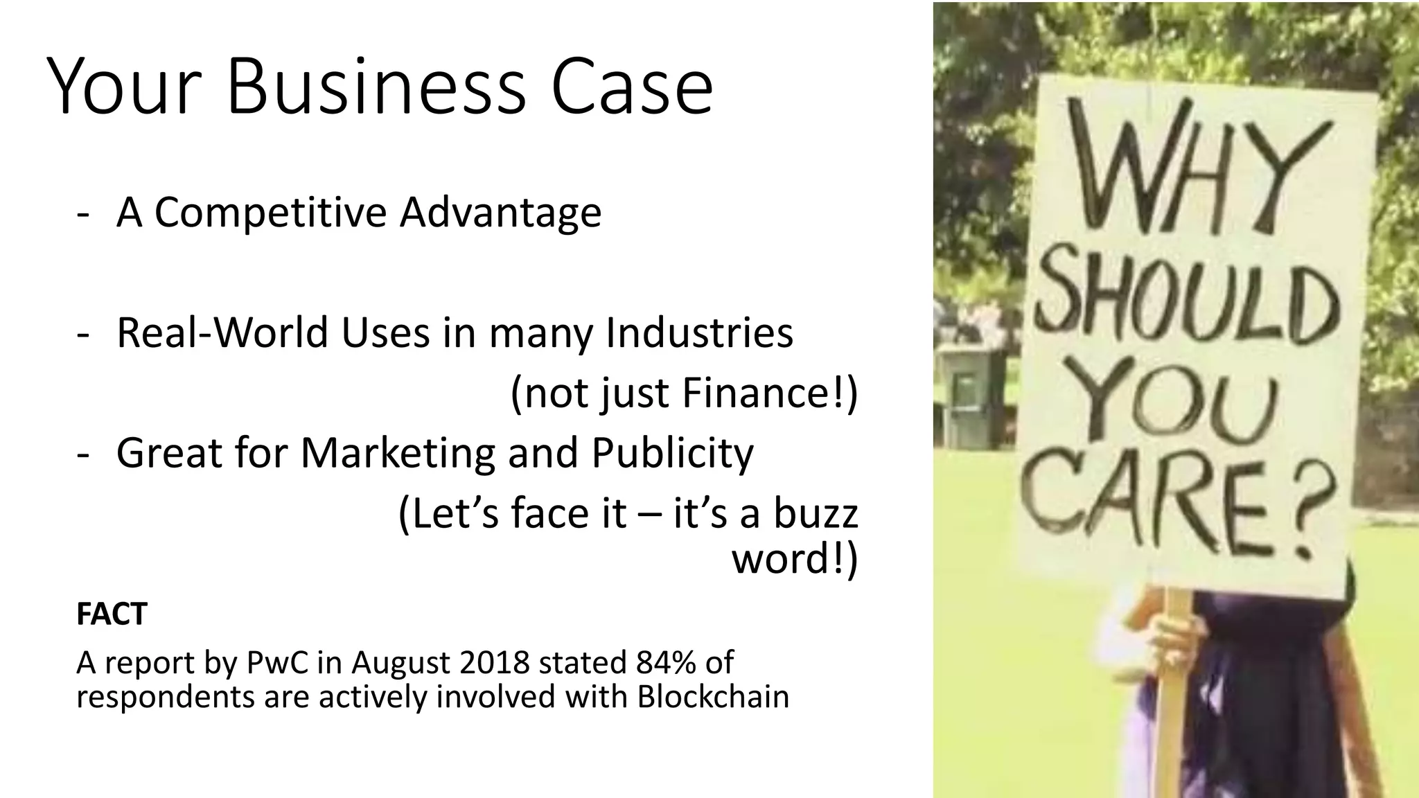 Your Business Case
- A Competitive Advantage
- Real-World Uses in many Industries
(not just Finance!)
- Great for Marketing and Publicity
(Let’s face it – it’s a buzz
word!)
FACT
A report by PwC in August 2018 stated 84% of
respondents are actively involved with Blockchain
 