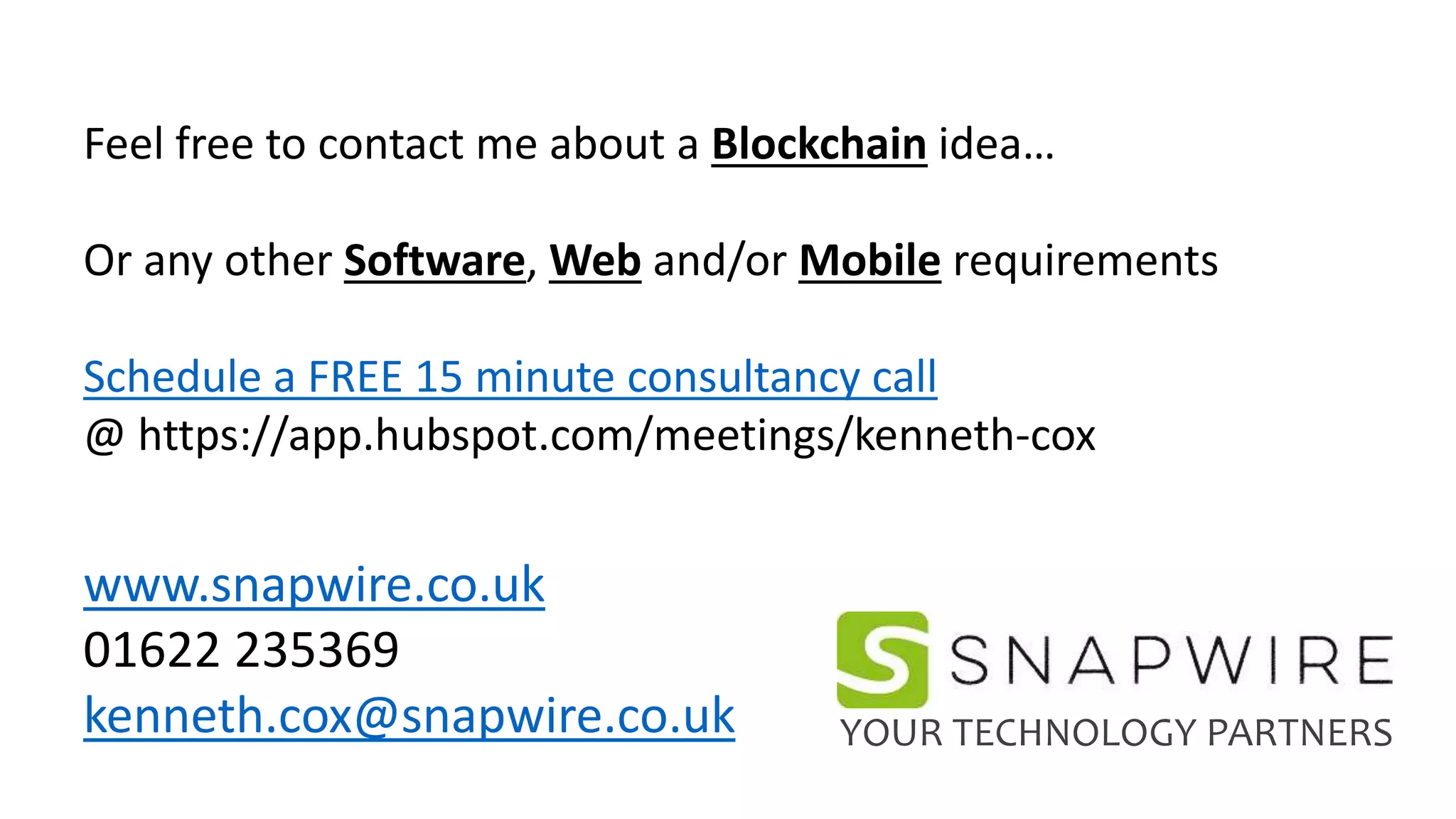 Feel free to contact me about a Blockchain idea…
Or any other Software, Web and/or Mobile requirements
Schedule a FREE 15 minute consultancy call
@ https://app.hubspot.com/meetings/kenneth-cox
www.snapwire.co.uk
01622 235369
kenneth.cox@snapwire.co.uk YOUR TECHNOLOGY PARTNERS
 