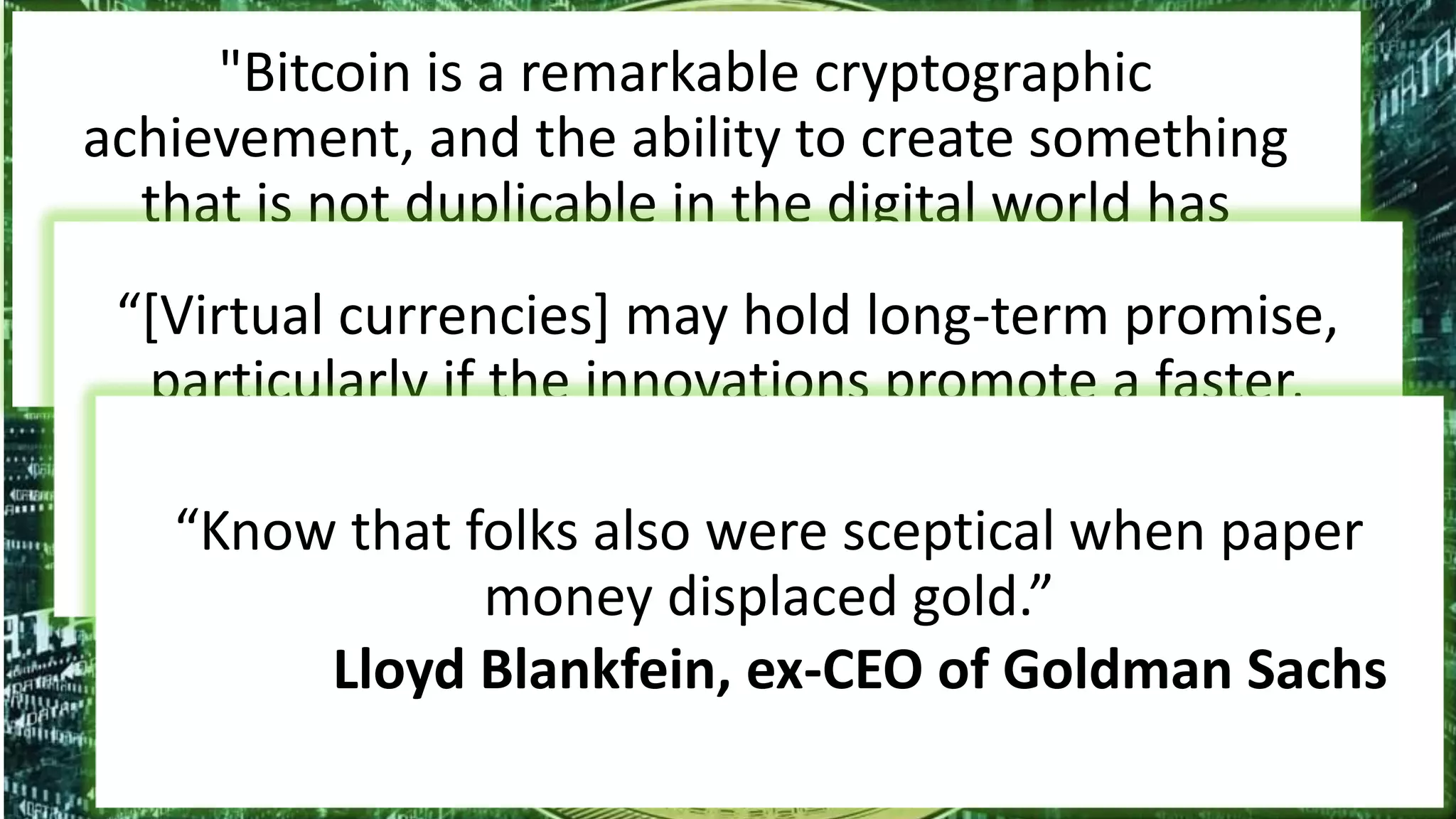 "Bitcoin is a remarkable cryptographic
achievement, and the ability to create something
that is not duplicable in the digital world has
enormous value"
Eric Schmidt, CEO of Google“[Virtual currencies] may hold long-term promise,
particularly if the innovations promote a faster,
more secure and more efficient payment system.”
Ben Bernanke, Chairman of the Federal Reserve“Know that folks also were sceptical when paper
money displaced gold.”
Lloyd Blankfein, ex-CEO of Goldman Sachs
 